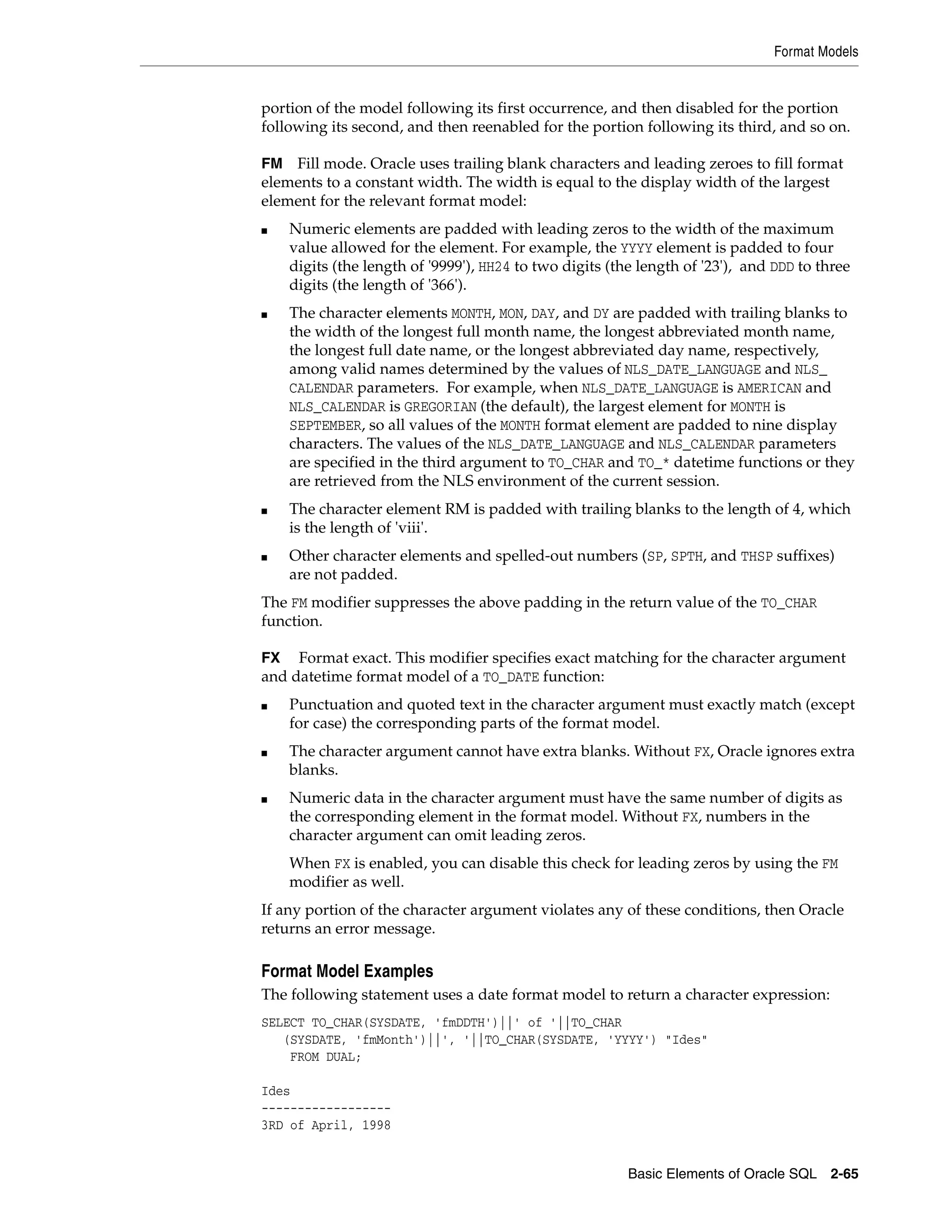 Format Models
Basic Elements of Oracle SQL 2-65
portion of the model following its first occurrence, and then disabled for the portion
following its second, and then reenabled for the portion following its third, and so on.
FM Fill mode. Oracle uses trailing blank characters and leading zeroes to fill format
elements to a constant width. The width is equal to the display width of the largest
element for the relevant format model:
■ Numeric elements are padded with leading zeros to the width of the maximum
value allowed for the element. For example, the YYYY element is padded to four
digits (the length of '9999'), HH24 to two digits (the length of '23'), and DDD to three
digits (the length of '366').
■ The character elements MONTH, MON, DAY, and DY are padded with trailing blanks to
the width of the longest full month name, the longest abbreviated month name,
the longest full date name, or the longest abbreviated day name, respectively,
among valid names determined by the values of NLS_DATE_LANGUAGE and NLS_
CALENDAR parameters. For example, when NLS_DATE_LANGUAGE is AMERICAN and
NLS_CALENDAR is GREGORIAN (the default), the largest element for MONTH is
SEPTEMBER, so all values of the MONTH format element are padded to nine display
characters. The values of the NLS_DATE_LANGUAGE and NLS_CALENDAR parameters
are specified in the third argument to TO_CHAR and TO_* datetime functions or they
are retrieved from the NLS environment of the current session.
■ The character element RM is padded with trailing blanks to the length of 4, which
is the length of 'viii'.
■ Other character elements and spelled-out numbers (SP, SPTH, and THSP suffixes)
are not padded.
The FM modifier suppresses the above padding in the return value of the TO_CHAR
function.
FX Format exact. This modifier specifies exact matching for the character argument
and datetime format model of a TO_DATE function:
■ Punctuation and quoted text in the character argument must exactly match (except
for case) the corresponding parts of the format model.
■ The character argument cannot have extra blanks. Without FX, Oracle ignores extra
blanks.
■ Numeric data in the character argument must have the same number of digits as
the corresponding element in the format model. Without FX, numbers in the
character argument can omit leading zeros.
When FX is enabled, you can disable this check for leading zeros by using the FM
modifier as well.
If any portion of the character argument violates any of these conditions, then Oracle
returns an error message.
Format Model Examples
The following statement uses a date format model to return a character expression:
SELECT TO_CHAR(SYSDATE, 'fmDDTH')||' of '||TO_CHAR
(SYSDATE, 'fmMonth')||', '||TO_CHAR(SYSDATE, 'YYYY') "Ides"
FROM DUAL;
Ides
------------------
3RD of April, 1998
 