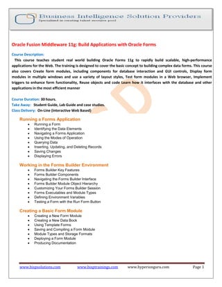 www.bispsolutions.com www.bisptrainings.com www.hyperionguru.com Page 1
Oracle Fusion Middleware 11g: Build Applications with Oracle Forms
Course Description:
This course teaches student real world building Oracle Forms 11g to rapidly build scalable, high-performance
applications for the Web. The training is designed to cover the basic concept to building complex data forms. This course
also covers Create form modules, including components for database interaction and GUI controls, Display form
modules in multiple windows and use a variety of layout styles, Test form modules in a Web browser, Implement
triggers to enhance form functionality, Reuse objects and code Learn how it interfaces with the database and other
applications in the most efficient manner
Course Duration: 30 hours.
Take Away: Student Guide, Lab Guide and case studies.
Class Delivery: On-Line (Interactive Web Based)
Running a Forms Application
 Running a Form
 Identifying the Data Elements
 Navigating a Forms Application
 Using the Modes of Operation
 Querying Data
 Inserting, Updating, and Deleting Records
 Saving Changes
 Displaying Errors
Working in the Forms Builder Environment
 Forms Builder Key Features
 Forms Builder Components
 Navigating the Forms Builder Interface
 Forms Builder Module Object Hierarchy
 Customizing Your Forms Builder Session
 Forms Executables and Module Types
 Defining Environment Variables
 Testing a Form with the Run Form Button
Creating a Basic Form Module
 Creating a New Form Module
 Creating a New Data Bock
 Using Template Forms
 Saving and Compiling a Form Module
 Module Types and Storage Formats
 Deploying a Form Module
 Producing Documentation
 