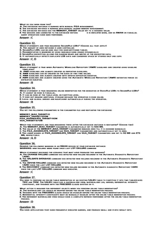 What do you infer from this?
A. The database instance is running with manual PGA management.
B. The database instance is running with manual shared memory management.
C. The database instance has the MEMORY_TARGET value set to a nonzero value.
D. The sessions are connected to the database instanc      e in dedicated mode, and no RMAN or parallel
 query operations have been performed.
Answer : C

Question 32.
Which statements are true regarding SecureFile LOBs? (Choose all that apply)
A. The amount of undo retained is user controlled.
B. SecureFile LOBs can be used only for nonpartitioned tables.
C. Fragmentation is minimized by using variable-sized chunks dynamically.
D. SecureFile encryption allows for random reads and writes of the encrypted data.
E. It automatically detects duplicate LOB data and conserves space by storing only one copy.
Answer : C, D

Question 33.
Which statement is true when Automatic Workload Repository (AWR) baselines are created using baseline
   templates?
A. AWR baselines are always created as repeating baselines.
B. AWR baselines can be created on the basis of two time values.
C. AWR baselines are always created with infinite expiration duration.
D. AWR baselines are always created using the Automatic Workload Repository (AWR) retention period as
 expiration duration.
Answer : B

Question 34.
Which statement is true regarding online redefinition for the migration of BasicFile LOBs to SecureFile LOBs?
A. It cannot be done in parallel.
B. It can be done at the table level or partition level.
C. It does not require additional storage because the operation is done online.
D. Local and global indexes are maintained automatically during the operation.
Answer : B

Question 35.
You set the following parameters in the parameter file and restarted the database:
MEMORY_MAX_TARGET=0
MEMORY_TARGET=500M
PGA_AGGREGATE_TARGET=90M
SGA_TARGET=270M
Which two statements are true regarding these after the database instance is restarted? (Choose two)
A. The MEMORY_MAX_TARGET parameter is automatically set to 500 MB.
B. The value of the MEMORY_MAX_TARGET parameter remains zero till it is changed manually.
C. The PGA_AGGREGATE_TARGET and SGA_TARGET parameters are automatically set to zero.
D. The lower bounds of PGA_AGGREGATE_TARGET and SGA_TARGET parameters are set to 90 MB and 270
 MB, respectively.
Answer : A, D

Question 36.
Observe the following warning in an RMAN session of your database instance:
WARNING: new failures were found since last LIST FAILURE command
Which statement describes the scenario that must have produced this warning?
A. The CHANGE FAILURE command has detected new failure recorded in the Automatic Diagnostic Repository
   (ADR).
B. The VALIDATE DATABASE command has detected new failures recorded in the Automatic Diagnostic Repository
 (ADR).
C. The ADVISE FAILURE command has detected new failure recorded in the Automatic Diagnostic Repository
   (ADR) since the last LIST FAILURE.
D. The RECOVERY command has detected new failure recorded in the Automatic diagnostic Repository (ADR)
 since the last LIST FAILURE command was executed.
Answer : C

Question 37.
You need to perform an online table redefinition of an existing SALES table to partition it into two tablespaces
  TBS1 and TBS2. The SALES table has a materialized view, materialized log, indexes, referential integrity
  constraint, and triggers with the PRECEDES clause existing on it.
What action is required for dependent objects when you perform online table redefinition?
A. The materialized log should be dropped before the online table redefinition process.
B. Triggers with the PRECEDES clause should be disabled before the online table redefinition process.
C. Referential integrity constraints must be manually enabled after the online table redefinition process.
D. The dependent materialized view should have a complete refresh performed after the online table redefinition
 process.
Answer : D

Question 38.
You have applications that have frequently executed queries, and produce small and static result sets.
 
