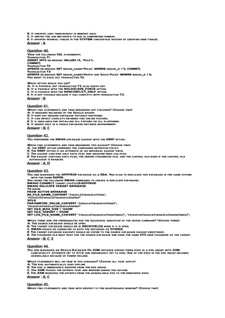 B. It creates jobs temporarily in memory only.
C. It writes the job metadata to disk in compressed format.
D. It updates several tables in the SYSTEM tablespace instead of creating new tables.
Answer : A

Question 40.
View the following SQL statements:
Transaction T1
INSERT INTO hr.regions VALUES (5, ‘Pole’);
COMMIT;
Transaction T2
UPDATE hr.regions SET region_name=’Poles’ WHERE region_id = 5; COMMIT;
Transaction T3
UPDATE hr.regions SET region_name=’North and South Poles’ WHERE region_id = 5;
You want to back out transaction T2.
Which option would you use?
A. It is possible, but transaction T3 also backs out.
B. It is possible with the NOCASCADE_FORCE option.
C. It is possible with the NONCONFLICT_ONLY option.
D. It is not possible because it has conflicts with transaction T3.
Answer : B

Question 41.
Which two statements are true regarding hot patching? (Choose two)
A. It requires relinking of the Oracle binary.
B. It does not require database instance shutdown.
C. It can detect conflicts between two online patches.
D. It is available for installing all patches on all platforms.
E. It works only in a single database instance environment.
Answer : B, C

Question 42.
You performed the RMAN database backup with the KEEP option.
Which two statements are true regarding this backup? (Choose two)
A. the KEEP option overrides the configured retention policy.
B. The KEEP option is an attribute of an individual backup piece.
C. The backup contains only data files and archived redo log files.
D. The backup contains data files, the server parameter file, and the control file even if the control file
 autobackup is disabled.
Answer : A, D

Question 43.
You are managing the APPPROD database as a DBA. You plan to duplicate this database in the same system
   with the name DUPDB.
You issued the following RMAN commands to create a duplicate database:
RMAN> CONNECT target sys/sys@APPPROD
RMAN> DULICATE TARGET DATABASE
TO dupdb
FROM ACTIVE DATABASE
DB_FILE_NAME_CONVERT ‘/oracle/oradata/prod’,
‘/scratch/oracle/oradata/dupdb/’
SPILE
PARAMETER_VALUE_CONVERT ‘/oracle/oradata/prod/’,
‘/scratch/oracle/oradata/dupdb/’
SET SGA_MAX_SIZE = ‘300M’
SET SGA_TARGET = ‘250M’
SET LOG_FILE_NAME_CONVERT ‘/oracle/oradata/prod/redo/’, ‘/scratch/oracle/oradata/dupdb/redo/’;
Which three are the prerequisites for the successful execution of the above command? (Choose three)
A. The source database should be open.
B. The target database should be in ARCHIVELOG mode if it is open.
C. RMAN should be connected to both the instances as SYSDBA.
D. The target database backups should be copied to the source database backup directories.
E. The password file must exist for the source database and have the same SYS user password as the target.
Answer : B, C, E

Question 44.
You are managing an Oracle Database 11g ASM instance having three disks in a disk group with ASM
  compatibility attribute set to 11.1.0 and redundancy set to high. One of the disks in the disk group becomes
  unavailable because of power failure.
Which statements will be true in this scenario? (Choose all that apply)
A. The disk automatically goes offline.
B. The disk is immediately dropped from the disk group.
C. The ASM tracks the extents that are modified during the outage.
D. The ASM migrates the extents from the unavailable disk to the remaining disks.
Answer : A, C

Question 45.
Which two statements are true with respect to the maintenance window? (Choose two)
 