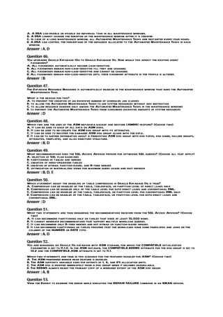 A. A DBA can enable or disable an individual task in all maintenance windows.
B. A DBA cannot change the duration of the maintenance window after it is created.
C. In case of a long maintenance window, all Automated Maintenance Tasks are restarted every four hours.
D. A DBA can control the percentage of the resource allocated to the Automated Maintenance Tasks in each
 window.
Answer : A, D

Question 46.
You upgraded Oracle Database 10g to Oracle Database 11g. How would this affect the existing users’
   passwords?
A. All passwords automatically become case-sensitive.
B. All passwords remain non-case-sensitive till they are changed.
C. All passwords remain non-case-sensitive and cannot be changed.
D. All passwords remain non-case-sensitive until their password attribute in the profile is altered.
Answer : B

Question 47.
The Database Resource Manager is automatically enabled in the maintenance window that runs the Automated
  Maintenance Task.
What is the reason for this?
A. to prevent the creation of an excessive number of scheduler job classes
B. to allow the Automated Maintenance Tasks to use system resources without any restriction
C. to allow resource sharing only among the Automated Maintenance Tasks in the maintenance windows
D. to prevent the Automated Maintenance Tasks from consuming excessive amounts of system resources
Answer : D

Question 48.
Which two are the uses of the ASM metadata backup and restore (AMBR) feature? (Choose two)
A. It can be used to back up all data on ASM disks.
B. It can be used to re-create the ASM disk group with its attributes.
C. It can be used to recover the damaged ASM disk group along with the data.
D. It can be to gather information about a preexisting ASM disk group with disk paths, disk name, failure groups,
 attributes, templates, and alias directory structure.
Answer : B, D

Question 49.
What recommendations does the SQL Access Advisor provide for optimizing SQL queries? (Choose all that apply)
A. selection of SQL plan baselines
B. partitioning of tables and indexes
C. creation of index-organized tables
D. creation of bitmap, function-based, and B-tree indexes
E. optimization of materialized views for maximum query usage and fast refresh
Answer : B, D, E

Question 50.
Which statement about the enabling of table compression in Oracle Database 11g is true?
A. Compression can be enabled at the table, tablespace, or partition level of direct loads only.
B. Compression can be enabled only at the table level for both direct loads and conventional DML.
C. Compression can be enabled at the table, tablespace, or partition level for conventional DML only.
D. Compression can be enabled at the table, tablespace, or partition level for both direct loads and
 conventional DML.
Answer : D

Question 51.
What two statements are true regarding the recommendations received from the SQL Access Advisor? (Choose
   two)
A. It can recommend partitioning only on tables that have at least 10,000 rows.
B. It cannot generate recommendations that support multiple workload queries.
C. It can recommend only B-tree indexes and not bitmap or function-based indexes.
D. It can recommend partitioning on tables provided that the workloads have some predicates and joins on the
 columns of the NUMBER or DATE type.
Answer : A, D

Question 52.
You are managing an Oracle 11g database with ASM storage, for which the COMPATIBLE initialization
  parameter is set to 11.1.0. In the ASM instance, the COMPATIBLE.RDBMS attribute for the disk group is set to
  10.2 and the COMPATIBLE.ASM attribute is set to 11.1.
Which two statements are true in this scenario for the features enabled for ASM? (Choose two)
A. The ASM-preferred mirror read feature is enabled.
B. The ASM supports variable sizes for extents of 1, 8, and 64 allocation units.
C. The ASM disk is dropped immediately from a disk group when it becomes unavailable.
D. The RDBMS always reads the primary copy of a mirrored extent of the ASM disk group.
Answer : A, B

Question 53.
View the Exhibit to examine the error while executing the REPAIR FAILURE command in an RMAN session.
 