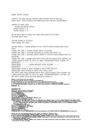 RMAN> REPAIR FAILURE;

Strategy: The repair includes complete media recovery with no data loss
Repair script: /u01/app/oracle/diag/rdbms/orcl/orcl/hm/reco_1074669596.hm

contents of repair script:
   # restore and recover datafile
   restore datafile 4, 5;
   recover datafile 4, 5;

Do you really want to execute the above repair (enter YES or NO)? y
Executing repair script

Starting restore at 17-AUG-07
Using channel ORA_DISK_1

skipping datafile 4; already restored to file /u01/app/oracle/oradata/orcl/users
01.dbf
channel ORA_DISK_1: starting datafile backup set restore
channel ORA_DISK_1: specifying datafile(2) to restore from backup set
channel ORA_DISK_1: restoring datafile 00005 to /u01/app/oracle/oradata/orcl/exa
mple01.dbf
channel ORA_DISK_1: reading from backup piece /u01/app/oracle/flash_recovery_are
a/ORCL/backupset/2007_08_16/o1_mf_nnndf_TAG20070816T130434_3d7tnby_.bkp
RMAN-00571: ============================================
RMAN-00569: ========== ERROR MESSAGE STACK FOLLOWS ==========
RMAN-00571: ============================================
RMAN-03002: failure of repair command at 08/17/2007 08:53:46
RMAN-03015: error occurred in stored script Repair Script
ORA-19870: error while restoring backup piece /u01/app/oracle/flash_recovery_are
a/ORCL/backupset/2007_08_16/o1_mf_nnndf_TAG20070816T130434_3d7t7nby_.bkp
ORA-19573: cannot obtain exclusive enqueue for datafile 5
What is the reason for this error?
A. Another repair session is running concurrently.
B. The failure ID has not been mentioned in the command for data file 5.
C. There are new failures recorded in the Automatic Diagnostic Repository (ADR).
D. The ADVISE FAILURE command has not been issued before the REPAIR FAILURE command.
Answer : A

Question 54.
Evaluate the following statements:
CREATE_TABLE purchase_orders
(po_id NUMBER(4),
Po_date TIMESTAMP  ,
Supplier_id NUMBER(6),
Po-total NUMBER (8, 2),
CONSTRAINT order_pk PRIMARY KEY(po_id))
PARTITION BY RANGE(po_date)
(PARTITION Q1 VALUES LESS THAN (TO_DATE(?1-apr-2007?d-mon-yyyy?), PARTITION Q2 VALUES THAN
  (TO_DATE(?1-jul-2007?d-mon-yyyy?), PARTITION Q3 VALUES LESS THAN (TO_DATE(?1-oct-2007?d-mon-
  yyyy?), PARTITION Q4 VALUES LESS THAN (TO_DTE(?1-jan-2008?d-mon-yyyy?)); CREATE TABLE
  purchase_order_items
(po_id NUMBER(4) NOT NULL,
Product_id NUMBER(6) NOT NULL,
Unit_price NUMBER(8, 2),
Quantity NUMBER(8),
CONSTRAINT po_items_fk
FOREIGN KEY (po_id) REFERENCES purchase_orders(po_id)) PARTITION BY REFERENCE(po_itmes_fk);
What are the two consequences of the above statements? (Choose two)
A. Partitions of PURCHASE_ORDER_ITEMS have system-generated names.
B. Both PURCHASE_ORDERS and PURCHASE_ORDER_ITMES tables are created with four partitions each.
C. Partitions of the PURCHASE_ORDER_ITEMS table exist in the same tablespaces as the partitions of the
   PURCHASE_ORDERS table
D. The PURCHASE_ORDER_ITEMS table inherits the partitioning key from the parent table by automatically
 duplicating the key columns.
 