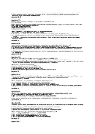 E. Partition maintenance operations performed on the PURCHASE_ORDER_ITEMS table are automatically
 reflected in the PURCHASE_ORDERS table.
Answer : B, C

Question 55.
The following command is executed to create the baseline template:
SQL> EXECUTE
DBMS WORKLOAD REPOSITORY       .CREATE_BASELINE_TEMPLATE(START)TIME=> TO_TIMESTAMP(SYSDATE+2),
END_TIME=>TO_TIMESTAMP(SYSDATE+10),
BASELINE_NAME=>’Mybase4’,
TEMPLATE_NAME=>’Mytemp4’,
EXPIRATION=>NULL);
Which statement is true about the effect of the above command?
A. It create a baseline template that never expires.
B. It produces an error because no snapshot information is provided to create the baseline.
C. It creates a baseline template that expires after the Automatic Workload Repository (AWR) retention
   period.
D. It creates a repeating baseline template that repeats after the Automatic Workload Repository (AWR)
 retention period.
Answer : A

Question 56.
What are the advantages of variable extent size support for large ASM files? (Choose two)
formance in the extended cluster configuration by reading from a local copy of an extent.
B. It improves resync operations when the disk comes online after being taken offline for maintenance purposes.
C. This feature enables faster file opens because of the reduction in the amount of memory that is required to
   store file extents.
D. Fewer extent pointers are needed to describe the file and less memory is required to manage the extent maps in
 the shared pool.
Answer : C, D

Question 57.
You create a new Automatic Database Diagnostic Monitor (ADDM) task:
instance analysis_mode_task. To view the ADDM report, you use the following command:
SQL> SELECT dbms_addm.get_report(‘my_instance_analysis_mode_task’) FROM dual; You want to suppress ADDM
   output relating to Segment Advisor actions on user SCOTT’s segments.
What would you do to achieve this?
A. Add a finding directive for the ADDM task.
B. Add a segment directive for the ADDM task.
C. Add a parameter directive for the ADDM task.
D. Disable the Segment Advisor from the Automatic Maintenance Task.
Answer : B

Question 58.
You are managing an Oracle Database 11g instance with ASM storage. The ASM instance is down. To know the
  details of the disks in the DATA disk group, you issued the following ASMCMD command:
ASMCMD> lsdsk –l –d DATA
Which statement is true regarding the outcome of this command?
A. The command succeeds but it retrieves only the disk names.
B. The command produces an error because the ASM instance is down.
C. The command succeeds but it shows only the status of the ASM instance.
D. The command succeeds and retrieves information by scanning the disk headers based on an ASM_DISKSTRING
 value.
Answer : D

Question 59.
Identify two situations in which you can use Data Recovery Advisor for recovery. (Choose two)
A. The database files are corrupted when the database is open.
B. The archived log files are missing for which backup is not available.
C. The user has dropped an important table that needs to be recovered.
D. You are not able to start up the database instance because the required database files are missing.
Answer : A, D

Question 60.
You have the following requirements in relation to the detection of block corruption for your database instance:
1. Check for logical self-consistency of data blocks when modified in memory.
2. Checksums are calculated before and after the block change.
3. Checks are performed for the lost writes to the physical standby database.
Which method would help you perform the above checks automatically?
A. Set the DB_SECUREFILE parameter to PERMITTED.
B. Set the DB_ULTRA_SAFE parameter to DATA_ONLY    .
C. Set the DB_LOCK_CHECKSUM parameter to TYPICAL.
D. Set the DB_LOST_WRITE_PROTECT parameter to YTPICAL.
Answer : B

Question 61.
 