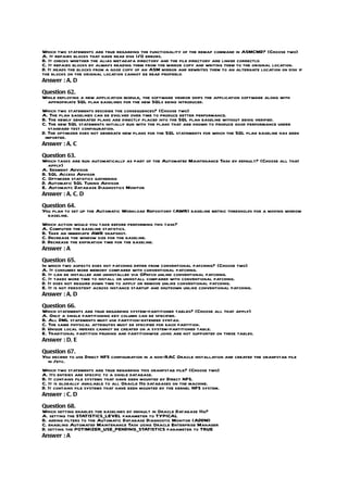 Which two statements are true regarding the functionality of the remap command in ASMCMD? (Choose two)
A. It repairs blocks that have read disk I/O errors.
B. It checks whether the alias metadata directory and the file directory are linked correctly.
C. It repairs blocks by always reading them from the mirror copy and writing them to the original location.
D. It reads the blocks from a good copy of an ASM mirror and rewrites them to an alternate location on disk if
the blocks on the original location cannot be read properly.
Answer : A, D

Question 62.
While deploying a new application module, the software vendor ships the application software along with
 appropriate SQL plan baselines for the new SQLs being introduced.
Which two statements describe the consequences? (Choose two)
A. The plan baselines can be evolved over time to produce better performance.
B. The newly generated plans are directly placed into the SQL plan baseline without being verified.
C. The new SQL statements initially run with the plans that are known to produce good performance under
   standard test configuration.
D. The optimizer does not generate new plans for the SQL statements for which the SQL plan baseline has been
 imported.
Answer : A, C

Question 63.
Which tasks are run automatically as part of the Automated Maintenance Task by default? (Choose all that
   apply)
A. Segment Advisor
B. SQL Access Advisor
C. Optimizer statistics gathering
D. Automatic SQL Tuning Advisor
E. Automaitc Database Diagnostics Monitor
Answer : A, C, D

Question 64.
You plan to set up the Automatic Workload Repository (AWR) baseline metric thresholds for a moving window
  baseline.
Which action would you take before performing this task?
A. Computer the baseline statistics.
B. Take an immediate AWR snapshot.
C. Decrease the window size for the baseline.
D. Decrease the expiration time for the baseline.
Answer : A

Question 65.
In which two aspects does hot patching differ from conventional patching? (Choose two)
A. It consumes more memory compared with conventional patching.
B. It can be installed and uninstalled via OPatch unlink conventional patching.
C. It takes more time to install or uninstall compared with conventional patching.
D. It does not require down time to apply or remove unlike conventional patching.
E. It is not persistent across instance startup and shutdown unlike conventional patching.
Answer : A, D

Question 66.
Which statements are true regarding system-partitioned tables? (Choose all that apply)
A. Only a single partitioning key column can be specified.
B. All DML statements must use partition-extended syntax.
C. The same physical attributes must be specified for each partition.
D. Unique local indexes cannot be created on a system-partitioned table.
E. Traditional partition pruning and partitionwise joins are not supported on these tables.
Answer : D, E

Question 67.
You decided to use Direct NFS configuration in a non-RAC Oracle installation and created the oranfstab file
  in /etc.
Which two statements are true regarding this oranfstab file? (Choose two)
A. Its entries are specific to a single database.
B. It contains file systems that have been mounted by Direct NFS.
C. It is globally available to all Oracle 11g databases on the machine.
D. It contains file systems that have been mounted by the kernel NFS system.
Answer : C, D

Question 68.
Which setting enables the baselines by default in Oracle Database 11g?
A. setting the STATISTICS_LEVEL parameter to TYPICAL
B. adding filters to the Automatic Database Diagnostic Monitor (ADDM)
C. enabling Automated Maintenance Task using Oracle Enterprise Manager
D. setting the POTIMIZER_USE_PENDING_STATISTICS parameter to TRUE
Answer : A
 
