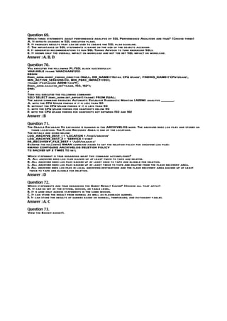 Question 69.
Which three statements about performance analysis by SQL Performance Analyzer are true? (Choose three)
A. It detects changes in SQL execution plans.
B. It produces results that can be used to create the SQL plan baseline.
C. The importance of SQL statements is based on the size of the objects accessed.
D. It generates recommendations to run SQL Tuning Advisor to tune regressed SQLs.
E. It shown only the overall impact on workload and not the net SQL impact on workload.
Answer : A, B, D

Question 70.
You executed the following PL/SQL block successfully:
VARIABLE tname VARCHAR2(20)
BEGIN
Dbms_addm.insert_finding_directive (NULL, DIR_NAME=>’Detail CPU Usage’, FINDING_NAME=>’CPU Usage’,
MIN_ACTIVE_SESSIONS=>0, MIN_PERC_IMPACT=>90);
:tname :=’database ADDM task4’;
Dbms_addm.analyze_db(‘tname, 150, 162’);
END;
/
Then you executed the following command:
SQL> SELECT dbms_addm.get_report(:tname) FROM DUAL;
The above command produces Automatic Database Diagnostic Monitor (ADDM) analysis ________.
A. with the CPU Usage finding if it is less than 90
B. without the CPU Usage finding if it is less than 90
C. with the CPU Usage finding for snapshots below 90
D. with the CPU Usage finding for snapshots not between 150 and 162
Answer : B

Question 71.
The Oracle Database 11g database is running in the ARCHIVELOG mode. The archived redo log files are stored on
  three locations. The Flash Recovery Area is one of the locations.
The details are given below:
LOG_ARCHIVE_DEST_1 = ‘LOCATION = /disk1/archive’
LOG_ARCHIVE_DEST_2 = ‘SERVICE = stdb1’
DB_RECOVERY_FILE_DEST = ‘/u01/oradata’
Examine the following RMAN command issued to set the deletion policy for archived log files:
RMAN> CONFIGURE ARCHIVELOG DELETION POLICY
TO BACKED UP 2 TIMES TO sbt;
Which statement is true regarding what this command accomplishes?
A. All archived redo log files backed up at least twice to tape are deleted.
B. All archived redo log files backed up at least once to tape are eligible for deletion.
C. All archived redo log files backed up at least twice to tape are deleted from the flash recovery area.
D. All archived redo log files in local archiving destinations and the flash recovery area backed up at least
 twice to tape are eligible for deletion.
Answer : D

Question 72.
Which statements are true regarding the Query Result Cache? (Choose all that apply)
A. It can be set at the system, session, or table level.
B. It is used only across statements in the same session.
C. It can store the result from normal as well as flashback queries.
D. It can store the results of queries based on normal, temporary, and dictionary tables.
Answer : A, C

Question 73.
View the Exhibit exhibit1.
 