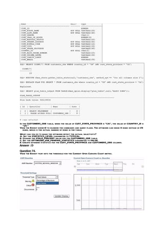 In the CUSTOMERS_OBE table, when the value of CUST_STATE_PROVINCE is “CA”, the value of COUNTRY_ID is
   “US.”
View the Exhibit exhibit2 to examine the commands and query plans. The optimizer can sense 8 rows instead of 29
   rows, which is the actual number of rows in the table.
What can you do to make the optimizer detect the actual selectivity?
A. Set the STATISTICS_LEVEL parameter to TYPICAL.
B. Change the STALE_PERCENT value for the CUSTOMERS_OBE table.
C. Set the OPTIMIZER_USE_PENDING_STATISTICS parameter to FALSE.
D. Create extended statistics for the CUST_STATE_PROVINCE and CUSTOMERS_OBE columns.
Answer : D

Question 74.
View the Exhibit that sets the threshold for the Current Open Cursors Count metric.
 
