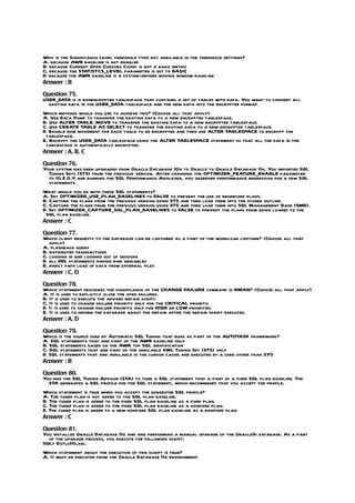 Why is the Significance Level threshold type not available in the threshold settings?
A. because AWR baseline is not enabled
B. because Current Open Cursors Count is not a basic metric
C. because the STATISTCS_LEVEL parameter is set to BASIC
D. because the AWR baseline is a system-defined moving window baseline
Answer : B

Question 75.
USER_DATA is a nonencrypted tablespace that contains a set of tables with data. You want to convert all
  existing data in the USER_DATA tablespace and the new data into the encrypted format.
Which methods would you use to achieve this? (Choose all that apply)
A. Use Data Pump to transfer the existing data to a new encrypted tablespace.
B. Use ALTER TABLE..MOVE to transfer the existing data to a new encrypted tablespace.
C. Use CREATE TABLE AS SELECT to transfer the existing data to a new encrypted tablespace.
D. Enable row movement for each table to be encrypted and then use ALTER TABLESPACE to encrypt the
 tablespace.
E. Encrypt the USER_DATA tablespace using the ALTER TABLESPACE statement so that all the data in the
 tablespace is automatically encrypted.
Answer : A, B, C

Question 76.
Your system has been upgraded from Oracle Database 10g to Oracle to Oracle Database 11g. You imported SQL
  Tuning Sets (STS) from the previous version. After changing the OPTIMIZER_FEATURE_ENABLE parameter
  to 10.2.0.4 and running the SQL Performance Analyzer, you observed performance regression for a few SQL
  statements.
What would you do with these SQL statements?
A. Set OPTIMIZER_USE_PLAN_BASELINES to FALSE to prevent the use of regressed plans.
B. Capture the plans from the previous version using STS and then load them into the stored outline.
C. Capture the plans from the previous version using STS and then load them into SQL Management Base (SMB).
D. Set OPTIMIZER_CAPTURE_SQL_PLAN_BASELINES to FALSE to prevent the plans from being loaded to the
 SQL plan baseline.
Answer : C

Question 77.
Which client requests to the database can be captured as a part of the workload capture? (Choose all that
   apply)
A. flashback query
B. distributed transactions
C. logging in and logging out of sessions
D. all DDL statements having bind variables
E. direct path load of data from external files
Answer : C, D

Question 78.
Which statement describes the significance of the CHANGE FAILURE command in RMAN? (Choose all that apply)
A. It is used to explicitly close the open failures.
B. It is used to execute the advised repair script.
C. It is used to change failure priority only for the CRITICAL priority.
D. It is used to change failure priority only for HIGH or LOW priorities.
E. It is used to inform the database about the repair after the repair script executes.
Answer : A, D

Question 79.
Which is the source used by Automatic SQL Tuning that runs as part of the AUTOTASK framework?
A. SQL statements that are part of the AWR baseline only
B. SQL statements based on the AWR top SQL identification
C. SQL statements that are part of the available SWL Tuning Set (STS) only
D. SQL statements that are available in the cursor cache and executed by a user other than SYS
Answer : B

Question 80.
You run the SQL Tuning Advisor (STA) to tune a SQL statement that is part of a fixed SQL plan baseline. The
  STA generates a SQL profile for the SQL statement, which recommends that you accept the profile.
Which statement is true when you accept the suggested SQL profile?
A. The tuned plan is not added to the SQL plan baseline.
B. The tuned plan is added to the fixed SQL plan baseline as a fixed plan.
C. The tuned plan is added to the fixed SQL plan baseline as a nonfixed plan.
D. The tuned plan is added to a new nonfixed SQL plan baseline as a nonfixed plan.
Answer : C

Question 81.
You installed Oracle Database 11g and are performing a manual upgrade of the Oracle9i database. As a part
  of the upgrade process, you execute the following script:
SQL> @utlu111i,sql.
Which statement about the execution of this script is true?
A. It must be executed from the Oracle Database 11g environment.
 