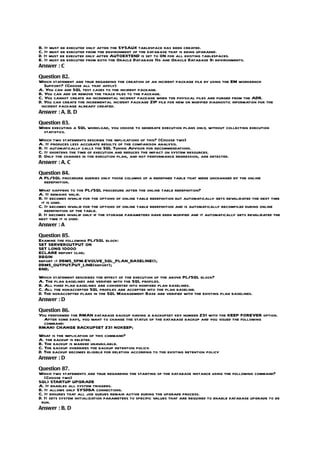 B. It must be executed only after the SYSAUX tablespace has been created.
C. It must be executed from the environment of the database that is being upgraded.
D. It must be executed only after AUTOEXTEND is set to ON for all existing tablespaces.
E. It must be executed from both the Oracle Database 11g and Oracle Database 9i environments.
Answer : C

Question 82.
Which statement are true regarding the creation of an incident package file by using the EM workbench
   Support? (Choose all that apply)
A. You can add SQL test cases to the incident package.
B. You can add or remove the trace files to the package.
C. You cannot create an incremental incident package when the physical files are purged from the ADR.
D. You can create the incremental incident package ZIP file for new or modified diagnostic information for the
 incident package already created.
Answer : A, B, D

Question 83.
When executing a SQL workload, you choose to generate execution plans only, without collecting execution
 statistics.
Which two statements describe the implications of this? (Choose two)
A. It produces less accurate results of the comparison analysis.
B. It automatically calls the SQL Tuning Advisor for recommendations.
C. It shortens the time of execution and reduces the impact on system resources.
D. Only the changes in the execution plan, and not performance regression, are detected.
Answer : A, C

Question 84.
A PL/SQL procedure queries only those columns of a redefined table that were unchanged by the online
  redefinition.
What happens to the PL/SQL procedure after the online table redefinition?
A. It remains valid.
B. It becomes invalid for the options of online table redefinition but automatically gets revalidated the next time
 it is used.
C. It becomes invalid for the options of online table redefinition and is automatically recompiled during online
   redefinition of the table.
D. It becomes invalid only if the storage parameters have been modified and it automatically gets revalidated the
next time it is used.
Answer : A

Question 85.
Examine the following PL/SQL block:
SET SERVEROUTPUT ON
SET LONG 10000
ECLARE report clob;
BEGIN
report := DBMS_SPM.EVOLVE_SQL_PLAN_BASELINE();
DBMS_OUTPUT.PUT_LINE(report);
END;
Which statement describes the effect of the execution of the above PL/SQL block?
A. The plan baselines are verified with the SQL profiles.
B. All fixed plan baselines are converted into nonfixed plan baselines.
C. All the nonaccepted SQL profiles are accepted into the plan baseline.
D. The nonaccepted plans in the SQL Management Base are verified with the existing plan baselines.
Answer : D

Question 86.
You performed the RMAN database backup having a backupset key number 231 with the KEEP FOREVER option.
  After some days, you want to change the status of the database backup and you issued the following
  command:
RMAN> CHANGE BACKUPSET 231 NOKEEP;
What is the implication of this command?
A. the backup is deleted.
B. The backup is marked unavailable.
C. The backup overrides the backup retention policy.
D. The backup becomes eligible for deletion according to the existing retention policy
Answer : D

Question 87.
Which two statements are true regarding the starting of the database instance using the following command?
   (Choose two)
SQL> STARTUP UPGRADE
A. It enables all system triggers.
B. It allows only SYSDBA connections.
C. It ensures that all job queues remain active during the upgrade process.
D. It sets system initialization parameters to specific values that are required to enable database upgrade to be
 run.
Answer : B, D
 