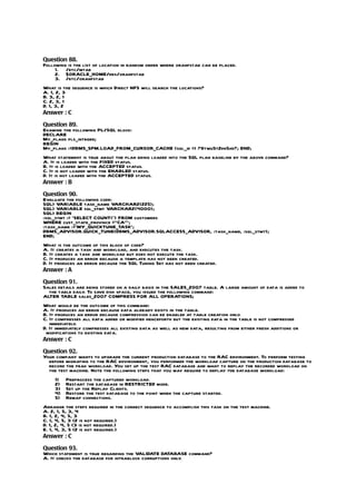 Question 88.
Following is the list of location in random order where oranfstab can be placed.
     1. /etc/mtab
     2. $ORACLE_HOME/dbs/oranfstab
     3. /etc/oranfstab
What is the sequence is which Direct NFS will search the locations?
A. 1, 2, 3
B. 3, 2, 1
C. 2, 3, 1
D. 1, 3, 2
Answer : C

Question 89.
Examine the following PL/SQL block:
DECLARE
My_plans pls_integer;
BEGIN
My_plans :=DBMS_SPM.LOAD_FROM_CURSOR_CACHE (sql_id => ?9twu5t2dn5xd?; END;
What statement is true about the plan being loaded into the SQL plan baseline by the above command?
A. It is loaded with the FIXED status.
B. It is loaded with the ACCEPTED status.
C. It is not loaded with the ENABLED status.
D. It is not loaded with the ACCEPTED status.
Answer : B

Question 90.
Evaluate the following code:
SQL> VARIABLE task_name VARCHAR2(225);
SQL> VARIABLE sql_stmt VARCHAR2(4000);
SQL> BEGIN
:sql_stmt := ‘SELECT COUNT(*) FROM customers
WHERE cust_state_province =”CA”’;
:task_name :=’MY_QUICKTUNE_TASK’;
DBMS_ADVISOR.QUICK_TUNE(DBMS_ADVISOR.SQLACCESS_ADVISOR, :task_name, :sql_stmt);
END;
What is the outcome of this block of code?
A. It creates a task and workload, and executes the task.
B. It creates a task and workload but does not execute the task.
C. It produces an error because a template has not been created.
D. It produces an error because the SQL Tuning Set has not been created.
Answer : A

Question 91.
Sales details are being stored on a daily basis in the SALES_2007 table. A large amount of data is added to
  the table daily. To save disk space, you issued the following command:
ALTER TABLE sales_2007 COMPRESS FOR ALL OPERATIONS;
What would be the outcome of this command:
A. It produces an error because data already exists in the table.
B. It produces an error because compression can be enabled at table creation only.
C. It compresses all data added or modified henceforth but the existing data in the table is not compressed
   immediately.
D. It immediately compresses all existing data as well as new data, resulting from either fresh additions or
 modifications to existing data.
Answer : C

Question 92.
Your company wants to upgrade the current production database to the RAC environment. To perform testing
  before migrating to the RAC environment, you performed the workload capture on the production database to
  record the peak workload. You set up the test RAC database and want to replay the recorded workload on
  the test machine. Note the following steps that you may require to replay the database workload:
     1)   Preprocess the captured workload.
     2)   Restart the database in RESTRICTED mode.
     3)   Set up the Replay Clients.
     4)   Restore the test database to the point when the capture started.
     5)   Remap connections.
Arrange the steps required in the correct sequence to accomplish this task on the test machine.
A. 2, 1, 5, 3, 4
B. 1, 2, 4, 5, 3
C. 1, 4, 5, 3 (2 is not required.)
D. 1, 2, 4, 5 (3 is not required.)
E. 1, 4, 3, 5 (2 is not required.)
Answer : C

Question 93.
Which statement is true regarding the VALIDATE DATABASE command?
A. It checks the database for intrablock corruptions only.
 