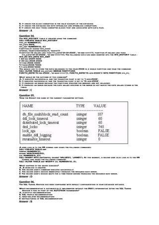 B. It checks for block corruption in the valid backups of the database.
C. It checks the database for both intrablock and interblock corruptions.
D. It checks for only those corrupted blocks that are associated with data files.
Answer : A

Question 94.
The INV_HISTORY table is created using the command:
SQL> CREATE TABLE INV_HISTORY
(inv_no NUMBER(3),
inv_date DATE,
inv_amt NUMBER(10, 2))
partition by range (inv_date)
interval (numtoyminterval(1, ‘month’))
(partition p0 values less than (to_date(’01-01-2005’, ‘dd-mm-yyyy’)), partition p1 values less than
   (to_date(’01-01-2006’, ‘dd-mm-yyyy’))); The following data has been inserted into the INV_HISTORY table :
INV_NO INV_DATE INV_AMT
1 30-dec-2004 1000
2 30-dec-2005 2000
3 1-feb-2006 3000
4 1-mar-2006 4000
5 1-apr-2006 5000
You would like to store the data belonging to the year 2006 in a single partition and issue the command:
SQL> ALTER TABLE inv_history MERGE PARTITIONS
FOR(TO_DATE(’15-feb-2006’, ‘dd-mon-yyyy’)), FOR(TO_DATE(’15-apr-2006’)) INTO PARTITION sys_py;
What would be the outcome of this command?
A. It executes successfully, and the transition point is set to ‘1-apr-2006’.
B. It executes successfully, and the transition point is set to ’15-apr-2006’.
C. It produces an error because the partitions specified for merging are not adjacent.
D. It produces an error because the date values specified in the merge do not match the date values stored in the
 table.
Answer : C

Question 95.
View the Exhibit for some of the current parameter settings.




A user logs in to the HR schema and issues the following commands:
SQL> CREATE TABLE emp
(empno NUMBER(3),
ename VARCHAR2(20),
sal NUMBER(8, 2));
SQL> INSERT INTO emp(empno, ename) VALUES(1, ‘JAMES’); At this moment, a second user also logs in to the HR
  schema and issues the following command:
SQL> ALTER TABLE emp MODIFY sal NUMBER(10, 2);
What happens in the above scenario?
A. A deadlock is created.
B. The second user’s command executes successfully.
C. The second user’s session immediately produces the resource busy error.
D. The second user’s session waits for a time period before producing the resource busy error.
Answer : D

Question 96.
The SQL Tuning Advisor has been configured with default configurations in your database instance.
Which recommendation is automatically implemented without the DBA’s intervention after the SQL Tuning
   Advisor is run as part of the AUTOTASK framework?
A. statistics recommendations
B. SQL profile recommendations
C. index-related recommendations
D. restructuring of SQL recommendations
Answer : B
 