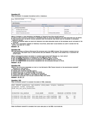 Question 97.
View the Exhibit to examine the metrics with a threshold.




Which statement is true regarding the Number of Transactions (per second) metric?
A. Oracle uses statistical relevance to determine when an adaptive threshold has been breached for the metric.
B. The statistics for the metric values observed over the baseline time period are not examined to determine
 threshold values.
C. Oracle determines when an adaptive threshold has been breached based on the maximum value captured by the
   baseline.
D. The total concurrent number of threshold violations, which must occur before an alert is raised for the
 metric, has been set to zero.
Answer : A

Question 98.
You are managing an Oracle Database 11g database with the ASM storage. The database is having big file
  tablespaces. You want files to open faster and less memory to be used in the shared pool to manage the
  extent maps.
What configuration would you effect to achieve your objective? (Choose all that apply)
A. Set the ASM compatibility attribute for the ASM disk group to 11.1.0.
B. Set the RDBMS compatibility attribute for the ASM disk group to 11.1.0.
C. Set the COMPATIBLE initialization parameter for the ASM instance to 11.1.0.
D. Set the COMPATIBLE initialization parameter for the database instance to 11.1.0.
Answer : A, D

Question 99.
Identify the activities performed as part of the Automatic SQL Tuning process in the maintenance window?
   (Choose all that apply)
A. generating the SQL profile
B. testing and accepting the SQL profile
C. generating a list of candidate SQLs for tuning
D. adding tuned SQL plans into the SQL plan baseline
E. tuning each SQL statement in the order of importance
F generating baselines that include candidate SQLs for tuning
 .
Answer : A, B, C, E

Question 100.
View the Exhibit exhibit1 to examine the series of SQL commands.




View the Exhibit exhibit2 to examine the plans available in the SQL plan baseline.
 