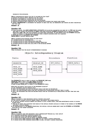 enabled in the database.
Which configuration should you use to accomplish this task?
A. Enable Flashback Data Archive for the tables.
B. Enable supplemental logging for the database.
C. Specify undo retention guarantee for the database.
D. Create Flashback Data Archive on the tablespace on which the tables are stored.
E. Query V$UNDOSTAT to determine the amount of undo that will be generated and create an undo tablespace
 for that size.
Answer : A

Question 105.
In your database, the LDAP_DIRECTORY_SYSAUTH initialization parameter has been set to YES and the users
   who need to access the database as DBAs have been granted SYSDBA enterprise role in Oracle Internet
   Directory (OID). SSL and the password file have been configured. A user SCOTT with the SYSDBA privilege
   tries to connect to the database instance from a remote machine using the command:
$ SQLPLUS scott/tiger@DB01 AS SYSDBA
Where DB01 is the net service name
Which authentication method would be used first?
A. authentication by password file
B. authentication by using certificates over SSL
C. authentication by using the Oracle Internet Directory
D. authentication by using the local OS of the database server
Answer : A

Question 106.
View the Exhibit for the object interdependency diagram.




The PRODUCTS table is used to create the PRODCAT_VW view.
PRODCAT_VW is used in the GET_DATA procedure.
GET_DATA is called in the CHECK_DATA function.
A new column PROD_QTY is added to the PRODUCTS table.
How does this impact the status of the dependent objects?
A. All dependent objects remain valid.
B. Only the procedure and function become invalid and must be recompiled.
C. Only the view becomes invalid and gets automatically revalidated the next time it is used.
D. Only the procedure and function become invalid and get automatically revalidated the next time they are
 called.
Answer : A

Question 107.
Which statement is true regarding virtual private catalogs?
A. The virtual private catalog owner cannot and modify the stored scripts.
B. A virtual private catalog owner can create a local stored script, and have read/write access to global
 stored script.
C. The set of views and synonyms that make up the virtual private catalog is stored in the schema of the RMAN
   recovery catalog owner.
D. To perform most of the RMAN operations, the virtual catalog owner must have the SYSDBA or SYSOPER
 privilege on the target database.
Answer : D

Question 108.
Which statements are true regarding table compression? (Choose all that apply)
A. It requires uncompress operation during I/O.
B. It saves disk space and reduces memory usage.
C. It saves disk space but has no effect on memory usage.
D. It incurs extra CPU overhead during DML but not direct loading operations.
E. It incurs extra CPU overhead during DML as well as direct loading operations.
 