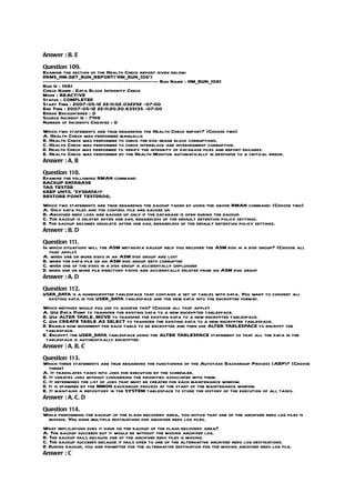 Answer : B, E

Question 109.
Examine the section of the Health Check report given below:
DBMS_HM.GET_RUN_REPORT(‘HM_RUN_106’)
-------------------------------------------------- Run Name : HM_RUN_1061
Run Id : 1061
Check Name : Data Block Integrity Check
Mode : REACTIVE
Status : COMPLETED
Start Time : 2007-05-12 22:11:02.032292 -07:00
End Time : 2007-05-12 22:11:20.20.835135 -07:00
Error Encountered : 0
Source Incident Id : 7418
Number of Incidents Created : 0
Which two statements are true regarding the Health Check report? (Choose two)
A. Health Check was performed manually.
B. Health Check was performed to check the disk image block corruptions.
C. Health Check was performed to check interblock and intersegment corruption.
D. Health Check was performed to verify the integrity of database files and report failures.
E. Health Check was performed by the Health Monitor automatically in response to a critical error.
Answer : A, B

Question 110.
Examine the following RMAN command:
BACKUP DATABASE
TAG TESTDB
KEEP UNTIL ‘SYSDATA+1’
RESTORE POINT TESTDB06;
Which two statements are true regarding the backup taken by using the above RMAN command: (Choose two)
A. Only data files and the control file are backed up.
B. Archived redo logs are backed up only if the database is open during the backup.
C. The backup is deleted after one day, regardless of the default retention policy settings.
D. The backup becomes obsolete after one day, regardless of the default retention policy settings.
Answer : B, D

Question 111.
In which situations will the ASM metadata backup help you recover the ASM disk in a disk group? (Choose all
   that apply)
A. when one or more disks in an ASM disk group are lost
B. when the data file on an ASM disk group gets corrupted
C. when one of the disks in a disk group is accidentally unplugged
D. when one or more file directory paths are accidentally deleted from an ASM disk group
Answer : A, D

Question 112.
USER_DATA is a nonencrypted tablespace that contains a set of tables with data. You want to convert all
  existing data in the USER_DATA tablespace and the new data into the encrypted format.
Which methods would you use to achieve this? (Choose all that apply)
A. Use Data Pump to transfer the existing data to a new encrypted tablespace.
B. Use ALTER TABLE..MOVE to transfer the existing data to a new encrypted tablespace.
C. Use CREATE TABLE AS SELECT to transfer the existing data to a new encrypted tablespace.
D. Enable row movement for each table to be encrypted and then use ALTER TABLESPACE to encrypt the
 tablespace.
E. Encrypt the USER_DATA tablespace using the ALTER TABLESPACE statement so that all the data in the
 tablespace is automatically encrypted.
Answer : A, B, C

Question 113.
Which three statements are true regarding the functioning of the Autotask Backgroup Process (ABP)? (Choose
   three)
A. It translates tasks into jobs for execution by the scheduler.
B. It creates jobs without considering the priorities associated with them.
C. It determines the list of jobs that must be created for each maintenance window.
D. It is spawned by the MMON backgroup process at the start of the maintenance window.
E. It maintains a repository in the SYSTEM tablespace to store the history of the execution of all tasks.
Answer : A, C, D

Question 114.
While performing the backup of the flash recovery area, you notice that one of the archived redo log files is
 missing. You have multiple destinations for archived redo log files.
What implications does it have on the backup of the flash recovery area?
A. The backup succeeds but it would be without the missing archived log.
B. The backup fails because one of the archived redo files is missing.
C. The backup succeeds because it fails over to one of the alternative archived redo log destinations.
D. During backup, you are prompted for the alternative destination for the missing archived redo log file.
Answer : C
 