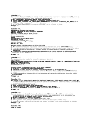 Question 115.
You want the Automatic SQL Tuning process to stop accepting and implementing the recommended SQL profiles
   automatically. Which action would you perform to achieve this?
A. Edit the automatic maintenance window group configuration.
B. Set the CURSOR_SHARING parameter to EXACT for the database instance.
C. Use the DBMS_SQLTUNNE.SET_TUNING_TASK_PARAMETERS procedure to set ACCEPT_SQL_PROFILES to
   FALSE.
D. Set the SQLTUNE_CATEGORY parameter to DEFAULT for the database instance.
Answer : C

Question 116.
Evaluate the following function code:
CREATE FUNCTION get_dept_avg(dept_id NUMBER)
RETURN NUMBER
RESULT_CACHE RELIES_ON (EMPLOYEES)
IS
avgsal NUMBER(6);
BEGIN
SELECT AVG(SALARY)INTO avgsal
FROM EMPLOYEES
WHERE DEPARTMENT_ID = dept_id;
RETURN avgsal;
END get_dept_avg;
Which statement is true regarding the above function?
A. The cached result becomes invalid when any structural change is done to the EMPLOYEES table.
B. If the function execution results in an unhandled exception, the exception result is also stored in the cache.
C. Each time the function is invoked in a different session, the current result in the result cache gets
   overwritten.
D. If the function is invoked with a different parameter value, the existing result in the result cache gets
 overwritten by the latest value.
Answer : A

Question 117.
The following command is executed to create the baseline template:
SQL> EXECUTE
DBMS_WORKLOAD_REPOSITORY        .CREATE_BASELINE_TEMPLATE(START_TIME=> TO_TIMESTAMP(SYSDATE+2),
BASELNE_NAME=> ‘Mybase4’,
TEMPLATE_NAME=>’Mytemp4’,
EXPIRATION=>NULL);
Which statement is true about the effect of the above command?
A. It creates a baseline template that never expires.
B. It produces an error because no snapshot information is provided to create the baseline.
C. It creates a baseline template that expires after the Automatic Workload Repository (AWR) retention
   period.
D. It creates a repeating baseline template that repeats after the Automatic Workload Repository (AWR)
 retention period.
Answer : A

Question 118.
You plan to collect the Automatic Workload Repository (AWR) data every Monday morning for a month. You
   want Oracle Database to automatically create a baseline every Monday and remove the old baseline. What
   is the correct action to achieve this?
A. Create a repeating baseline template.
B. Insert a finding directive for future ADDM tasks.
C. Create and populate a SQL Tuning Set from the AWR on every Monday.
D. Change the RETENTION setting for the AWR snapshots to 7 days on Monday.
Answer : A

Question 119.
You are managing an Oracle Database 11g database with ASM storage. The ASM disk group has the
   COMPATIBLE.ASM attribute set to 11.1. Which statements are true regarding extent management and
   allocation units in the ASM disk group? (Choose all that apply)
A. Extent management is completely automated.
B. The allocation unit size may vary but the extent size is fixed.
C. The au_size disk group attribute determines the size of allocation units in the disk group.
D. The allocation unit size and extent size are fixed for all the disks in a disk group and cannot be changed.
Answer : A, C

Question 120.
View the Exhibit.
 