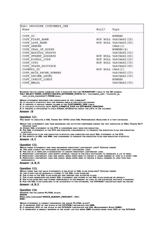 Examine the following command that is executed for the TRANSPORT table in the SH schema:
SQL> SELECT DBMS_STATES.CREATE_EXTENDED_STATS(‘sh’, ‘customers_obe’, ‘(country_id,
  cust_state_province)’) FROM dual;
Which statement describes the significance of this command?
A. It collects statistics into the pending area in the data dictionary.
B. It creates a virtual hidden column in the CUSTOMERS_OBE table.
C. It collects statistics with AUTO_SAMPLE_SIZE for ESTIMATE_PERCENT.
D. It creates a histogram to hold skewed information about the data in the columns.
Answer : B

Question 121.
You want to analyze a SQL Tuning Set (STS) using SQL Performance Analyzer in a test database.
Which two statements are true regarding the activities performed during the test execution of SQLs Tuning Set?
   (Choose two)
A. Every SQL statement in the STS is considered only once for execution.
B. The SQL statements in the STS are executed concurrently to produce the execution plan and execution
 statistics.
C. The execution plan and execution statistics are computed for each SQL statement in the STS.
D. The effects of DDL and DML are considered to produce the execution plan and execution statistics.
Answer : A, C

Question 122.
Which three statements are true regarding persistent lightweight jobs? (Choose three)
A. The user cannot set privileges on persistent lightweight jobs.
B. The use of a template is mandatory to create persistent lightweight jobs.
C. Persistent lightweight jobs modify several tables in the data dictionary to generate a lot of redo.
D. Persistent lightweight jobs are useful when users need to create a large number of jobs in a short time.
E. Persistent lightweight jobs are useful when users need to create a small number of jobs that run
 infrequently.
Answer : A, B, D

Question 123.
Which three are the valid statements in relation to SQL plan baselines? (Choose three)
A. the plans can be manually loaded to the SQL plan baseline.
B. The plans in the SQL plan baseline are verified and accepted plans.
C. The plans generated for every SQL statement are stored in the SQL plan baseline by default.
D. The plan baselines are stored temporarily in the memory as long as the database instance is running.
E. For the SQL plan baselines to be accessible to the optimizer, the SYSAUX tablespace must be online.
Answer : A, B, E

Question 124.
Observe the following PL/SQL block:
BEGIN
Dbms_spm.configure(‘SPACE_BUDGET_PERCENT’, 30);
END;
Which statement is correct regarding the above PL/SQL block?
A. It reserves 30% of the space in the SYSTEM tablespace for SMB.
B. It reserves 30% of the space in the SYSAUX tablespace for SQL Management Base (SMB).
C. It generates a weekly warning in the alert log file when SMB occupies more than 30% of the SYSAUX
 