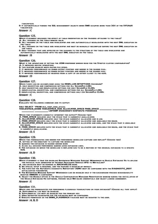 tablespace.
D. It automatically purges the SQL management objects when SMB occupies more than 30% of the SYSAUX
 tablespace.
Answer : C

Question 125.
Which statement describes the effect of table redefinition on the triggers attached to the table?
A. All triggers on the table remain valid.
B. All triggers on the table are invalidated and are automatically revalidated with the next DML execution on
 the table.
C. All triggers on the table are invalidated and must be manually recompiled before the next DML execution on
   the table.
D. Only triggers that are affected by the changes to the structure of the table are invalidated and
 automatically revalidated with the next DML execution on the table.
Answer : B

Question 126.
What is the advantage of setting the ASM-preferred mirror read for the Stretch cluster configuration?
A. It improves resync operations.
B. this feature enables much faster file opens.
C. It improves performance as fewer extent pointers are needed in the shared pool.
D. It improves performance as fewer extent pointers are needed in the shared pool.
E. It improves performance by reading from a copy of an extent closet to the node.
Answer : D

Question 127.
Which tasks can be accomplished using the DBMS_LOB.SETOPTIONS procedure?
A. only encryption and compression settings for all SecureFile LOBs
B. only encryption and deduplication settings for only SecureFile CLOBs
C. deduplicaiton, encryption, and compression settings for all SecureFile LOBs
D. deduplication, encryption, and compression settings only for SecureFile CLOBs
Answer : C

Question 128.
Evaluate the following command and its output:
SQL> SELECT * FROM dba_temp_free_space;
TABLESPACE_NAME TABLESPACE_SIZE ALLOCATED_SPACE FREE_SPACE ___________ _____________
  ___________ ____________ LMTEMP 250609664 101048576 149561088
Which two statements correctly interpret the output? (Choose two)
A. FREE_SPACE indicates only the space that is currently unallocated.
B. ALLOCATED_SPACE indicates only the space currently allocated and in use.
C. FREE_SPACE indicates only the space that is currently allocated and available for reuse.
D. ALLOCATED_SPACE indicates both the space currently allocated and used, and the space that is available
 for reuse.
E. FREE_SPACE indicates both the space that is currently allocated and available for reuse, and the space that
 is currently unallocated.
Answer : D, E

Question 129.
Which two prerequisites are needed for performing workload capture and replay? (Choose two)
A. setting up the directory to capture the workload
B. running the database in shared server mode
C. Close all sessions performing queries using database links.
D. The database on which the workload is replayed has to be a restore of the original database to a specific
 SCN.
Answer : A, D

Question 130.
Which statement is true for enabling Enterprise Manager Support Workbench in Oracle Database 11g to upload
   the physical files generated by Incident Packaging Service (IPS) to MetalLink?
A. the database must be running in ARCHIVELOG mode.
B. No special setup is required, and the feature is enabled by default.
C. The path for the Automatic diagnostic Repository (ADR) must be configured with the DIAGNOSTIC_DEST
   initialization parameter.
D. The Enterprise Manage Support Workbench can be enabled only if the background process manageability
 monitor (MMON) is configured.
E. Select the Enable option in the Oracle Configuration Manager Registration window during the installation of
 the Oracle Database 11g software, provide valid MetaLink credentials and select license agreement.
Answer : E

Question 131.
Which are the prerequisites for performing flashback transactions on your database? (Choose all that apply)
A. Supplemental log must be enabled.
B. Supplemental log must be enabled for the primary key.
C. Undo retention guarantee for the database must be configured.
D. Execute permission on the DBMS_FLASHBACK package must be granted to the user.
Answer : A, B, D
 
