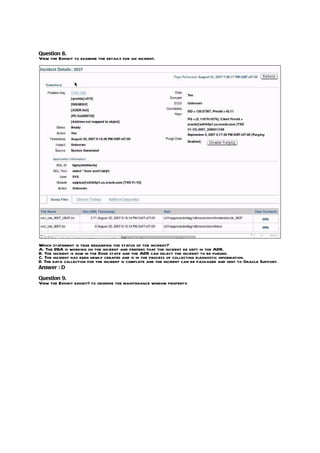 Question 8.
View the Exhibit to examine the details for an incident.




Which statement is true regarding the status of the incident?
A. The DBA is working on the incident and prefers that the incident be kept in the ADR.
B. The incident is now in the Done state and the ADR can select the incident to be purged.
C. The incident has been newly created and is in the process of collecting diagnostic information.
D. The data collection for the incident is complete and the incident can be packaged and sent to Oracle Support.
Answer : D

Question 9.
View the Exhibit exhibit1 to observe the maintenance window property.
 