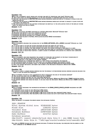 Question 132.
Which two statements about workload capture and replay operations are true? (Choose two)
A. The clients must be created manually on the test machines to perform more realistic testing.
B. Restart the database in RESTRICTED mode before beginning workload replay to enable a clean state for
 workload replay.
C. Restart the database in RESTRICTED mode before beginning workload capture to enable a clean state for
   capturing the workload.
D. The application state of the capture system must be identical to the application state of the replay system
 when the workload replay begins.
Answer : C, D

Question 133.
Which two activities are NOT supported by the Data Recovery Advisor? (Choose two)
A. Diagnose and repair a data file corruption offline.
B. Diagnose and repair a data file corruption online.
C. Diagnose and repair failures on a standby database.
D. Recover from failure in the Real Application Cluster (RAC) environment.
Answer : C, D

Question 134.
Which statements describe the capabilities of the DBMS_NETWORK_ACL_ADMIN package? (Choose all that
   apply)
A. It can be used to allow the access privilege settings for users but not roles.
B. It can be used to allow the access privilege settings for users as well as roles.
C. It can be used to control the time interval for which the access privilege is available to a user.
D. It can be used to selectively restrict the access for each user in a database to different host computers.
E. It can be used to selectively restrict a user’s access to different application in a specific host computer.
Answer : B, C, D

Question 135.
Which statements are true regarding the concept of problems and incidents in the fault diagnosability
   infrastructure for Oracle Database 11g? (Choose all that apply)
A. The problem key is the same as the incident number.
B. Every problem has a problem key, which is a text string that describes the problem.
C. The database makes an entry into the alert log file when problems and incidents occur.
D. The database sends an incident alert to the Oracle Enterprise Manager Database Home page.
E. Only the incident metadata and dumps are stored in the Automatic Diagnostic Repository (ADR).
Answer : B, C, D

Question 136.
You plan to have a larger moving window size foe the default system-defined moving window baseline because you
  want to use the adaptive threshold.
Which statement factors in this consideration while increasing the size of the moving window?
A. The collection level for the AWR should be set to BASIC.
B. The moving window size must be less than Undo Retention.
C. The moving window size should be granter than the Automatic Workload Repository (AWR) retention period.
D. The moving window size should be equal to or less than the Automatic Workload Repository (AWR) retention
 period.
Answer : D

Question 137.
Which statement describes the information returned by the DBMS_SPACE_SPACE_USAGE procedure for LOB
   space usage?
A. It returns space usage of only Basicfile LOB chunks.
B. It returns space usage of only SecureFile LOB chunks.
C. It returns both BasicFile and SecureFile LOB space usage for only nonpartitioned tables.
D. It returns both BasicFile And SecureFile LOB space usage for both partitioned and nonpartitioned tables.
Answer : B

Question 138.
View the Exhibit to examine the error during the database startup.




You open an RMAN session for the database instance. To repair the failure, you executed the following as the
  first command in the RMAN session:
 