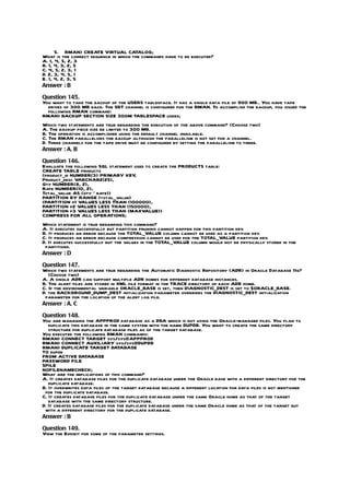 5. RMAN> CREATE VIRTUAL CATALOG;
What is the correct sequence in which the commands have to be executed?
A. 1, 4, 5, 2, 3
B. 1, 4, 3, 2, 5
C. 4, 5, 2, 3, 1
D. 2, 3, 4, 5, 1
E. 1, 4, 2, 3, 5
Answer : B

Question 145.
You want to take the backup of the USERS tablespace. It has a single data file of 900 MB.. You have tape
  drives of 300 MB each. The SBT channel is configured for the RMAN. To accomplish the backup, you issued the
  following RMAN command:
RMAN> BACKUP SECTION SIZE 300M TABLESPACE users;
Which two statements are true regarding the execution of the above command? (Choose two)
A. The backup piece size be limited to 300 MB.
B. The operation is accomplished using the default channel available.
C. The RMAN parallelizes the backup although the parallelism is not set for a channel.
D. Three channels for the tape drive must be configured by setting the parallelism to three.
Answer : A, B

Question 146.
Evaluate the following SQL statement used to create the PRODUCTS table:
CREATE TABLE products
(product_id NUMBER(3) PRIMARY KEY    ,
Product_desc VARCHAR2(25),
Qty NUMBER(8, 2),
Rate NUMBER(10, 2),
Total_value AS (qty * rate))
PARTITION BY RANGE (total_value)
(PARTITION p1 VALUES LESS THAN (100000),
PARTITION p2 VALUES LESS THAN (150000),
PARTITION p3 VALUES LESS THAN (MAXVALUE))
COMPRESS FOR ALL OPERATIONS;
Which statement is true regarding this command?
A. It executes successfully but partition pruning cannot happen for this partition key.
B. It produces an error because the TOTAL_VALUE column cannot be used as a partition key.
C. It produces an error because compression cannot be used for the TOTAL_VALUE partition key.
D. It executes successfully but the values in the TOTAL_VALUE column would not be physically stored in the
 partitions.
Answer : D

Question 147.
Which two statements are true regarding the Automatic Diagnostic Repository (ADR) in Oracle Database 11g?
   (Choose two)
A. A single ADR can support multiple ADR homes for different database instances.
B. The alert files are stored in XML file format in the TRACE directory of each ADR home.
C. If the environmental variable ORACLE_BASE is set, then DIAGNOSTIC_DEST is set to $ORACLE_BASE.
D. the BACKGROUND_DUMP_DEST initialization parameter overrides the DIAGNOSTIC_DEST initialization
 parameter for the location of the alert log file.
Answer : A, C

Question 148.
You are managing the APPPROD database as a DBA which is not using the Oracle-managed files. You plan to
   duplicate this database in the same system with the name DUPDB. You want to create the same directory
   structure for duplicate database files as of the target database.
You executed the following RMAN commands:
RMAN> CONNECT TARGET sys/sys@APPPROD
RMAN> CONNECT AUXILIARY sys/sys@DUPDB
RMAN> DUPLICATE TARGET DATABASE
TO dupdb
FROM ACTIVE DATABASE
PASSWORD FILE
SPILE
NOFILENAMECHECK;
What are the implications of this command?
A. It creates database files for the duplicate database under the Oracle base with a different directory for the
   duplicate database.
B. It overwrites data files of the target database because a different location for data files is not mentioned
 for the duplicate database.
C. It creates database files for the duplicate database under the same Oracle home as that of the target
   database with the same directory structure.
D. It creates database files for the duplicate database under the same Oracle home as that of the target but
 with a different directory for the duplicate database.
Answer : B

Question 149.
View the Exhibit for some of the parameter settings.
 
