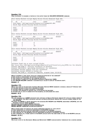Question 154.
View the Exhibit to examine a portion of the output from the VALIDATE DATABASE command.




Which statement is true about the block corruption detected by the command?
A. No action is taken except the output in the Exhibit.
B. The corruption is repaired by the command implicitly.
C. The failure is logged into the Automatic Diagnostic Repository (ADR).
D. The ADVISE FAILURE command is automatically called to display the repair script.
Answer : C

Question 155.
Which two kinds of failure make the Data Recovery Advisor (DRA) generate a manual checklist? (Choose two)
A. failures because a data file is renamed by error.
B. failures when no standby database is configured.
C. failures that require no archive logs to be applied for recovery
D. failures due to loss of connectivity-for example, an unplugged disk cable
Answer : A, D

Question 156.
You are working on a CATDB database that contains an Oracle Database version 11.1 catalog schema owned by
  the user RCO11. The INST1 database contains an Oracle Database version 10.1 catalog schema owned by the
  user RCAT10.
You want the RMAN to import metadata for database IDs 1423241 and 1423242, registered in RCAT10, into the
  recovery catalog owned by RCO11.
You executed the following RMAN commands:
RMAN> CONNECT CATALOG rco11/password@catdb
RMAN> IMPORT CATALOG rcat10/oracle@inst1;
What happen when you execute the above commands? (Choose all that apply)
A. They deregister all databases registered in the RCAT10 catalog.
B. They import metadata for all registered databases in the RCAT10 database.
C. They register all the RCAT10-catalog registered databases in the RCO11 catalog.
D. They overwrite all stored scripts in the RCO11 catalog with the same name as that in the RCAT10 catalog.
Answer : A, B, C

Question 157.
You plan to set up the Automatic Workload Repository (AWR) baseline metric thresholds for a moving window
 