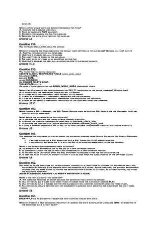 baseline.
Which action would you take before performing this task?
A. Compute the baseline statistics.
B. Take an immediate AWR snapshot.
C. Decrease the window size for the baseline.
D. Decrease the expiration time for the baseline.
Answer : A

Question 158.
You installed Oracle Database 11g afresh.
Which statements are true regarding the default audit settings in this database? (Choose all that apply)
A. Auditing is enabled for all privileges.
B. Auditing is disabled for all privileges.
C. The audit trail is stored in the database.
D. The audit trail is stored in an operating system file.
E. Auditing is enabled for certain privileges related to database security.
Answer : C, E

Question 159.
You issued the following command:
CREATE GLOBAL TEMPORARY TABLE admin_work_area
(startdate DATE,
enddate DATE,
class CHAR(20))
ON COMMIT DELETE ROWS
TABLESPACE tbs_t1;
An index is then created on the ADMIN_WORK_AREA temporary table.
Which two statements are true regarding the TBS_T1 tablespace in the above command? (Choose two)
A. It stores only the temporary table but not its indexes.
B. It stores both the temporary table as well as its indexes.
C. It must be a nondefault temporary tablespace for the database.
D. It can be a default or nondefault temporary tablespace for the database.
E. It must be the default temporary tablespace of the user who issues the command.
Answer : B, D

Question 160.
While tuning a SQL statement, the SQL Tuning Advisor finds an existing SQL profile for the statement that has
 stale statistics available.
What would the optimizer do in this situation?
A. It updates the existing SQL profiles with current statistics.
B. It makes the statistics information available to GATHER_STATS_JOB.
C. It initiates the statistics collection process by running GATHER_STATS_JOB.
D. It logs a warning message in the alert log so that the DBA can perform statistics collection manually.
Answer : B

Question 161.
You perform the following activities during the database upgrade from Oracle Database 10g Oracle Database
  11g:
     1. Capture plans for a SQL workload into a SQL Tuning Set (STS) before upgrade.
     2. Load these plans from the STS into the SQL plan baseline immediately after the upgrade.
What is the reason for performing these activities?
A. to minimize plan regression due to the use of a new optimizer version
B. to completely avoid the use of new plans generated by a new optimizer version
C. to prevent plan capturing when the SQL statement is executed after the database upgrade
D. to keep the plan in the plan history so that it can be used when the older version of the optimizer is used
Answer : A

Question 162.
You want to track and store all transactional changes to a table over its lifetime. To accomplish this task,
  you enabled Flashback Data Archive with the retention of 5 years. After some time, the business requirement
  changed and you were asked to change the retention from 5 years to 3 years. To accomplish this, you issued
  the following command:
ALTER FLASHBACK ARCHIVE fla1 MODIFY RETENTION 3 YEAR;
What is the implication of this command?
A. The command produces an error because the retention time cannot be reduced.
B. All historical data older than three years is purged from the flashback archive FLA1.
C. All historical data is purged and the new flashback data archives are maintained for three years.
D. All historical data is retained but the subsequent flashback data archives are maintained for only three
 years.
Answer : B

Question 163.
ENCRYPT_TS is an encrypted tablespace that contains tables with data.
Which statement is true regarding the effect of queries and data manipulation language (DML) statements on
 the encrypted data in the tables?
 