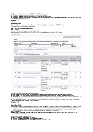 A. The data is decrypted during SORT and JOIN operations.
B. The data remains encrypted when it is read into memory.
C. The data remains encrypted when it is stored in the redo logs.
D. The data remains encrypted in the UNDO tablespace provided that the UNDO tablespace was created with the
 encryption option enabled.
Answer : C

Question 164.
View the Exhibit to examine the Automatic Database Diagnostic Monitor (ADDM) tasks.
You executed the following commands:
SQL> VAR tname VARCHAR2(60);
SQL> BEGIN
:tname := ‘my_instance_analysis_mode_task’;
DBMS_ADDM.INSERT_SEGMENT_DIRECTIVE(:tname,’Sg_directive’,’SCOTT’); END;




Which statement describes the consequence?
A. The ADDM task is filtered to suppress the Segment Advisor suggestions for the SCOTT schema.
B. The ADDM task is filtered to produce the Segment Advisor suggestions for the SCOTT schema only.
C. The PL/SQL block produces an error because the my_instance_analysis_mode_task task has not been reset to
   its initial state.
D. All subsequent ADDM tasks including my_instance_analysis_mode_task are filtered to suppress the Segment
 Advisor suggestions for the SCOTT schema.
Answer : C

Question 165.
You have a range-partitioned table in your database. Each partition in the table contains the sales data for a
  quarter. The partition related to the current quarter is modified frequently and other partition undergo
  fewer data manipulations. The preferences for the table are set to their default values. You collect
  statistics for the table using the following command in regular intervals:
SQL> EXECUTE
DBMS_STATS.GATHER_TABLE_STATS(‘SH’,’SALES’,GRANULARITY=>’GLOBAL’); You need statistics to be
  collected more quickly.
What can you do to achieve this?
A. Set DYNAMIC_SAMPLING to level 4.
B. Set the STATISTICS_LEVEL parameter to BASIC.
C. Set the INCREMENTAL value to TRUE for the partition table.
 