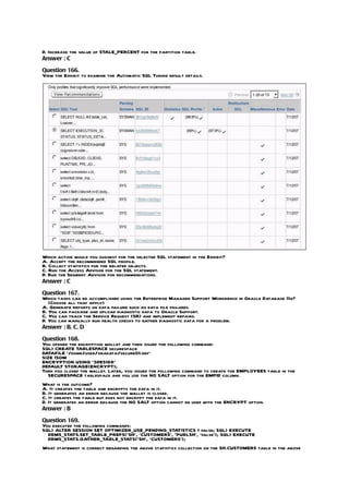 D. Increase the value of STALE_PERCENT for the partition table.
Answer : C

Question 166.
View the Exhibit to examine the Automatic SQL Tuning result details.




Which action would you suggest for the selected SQL statement in the Exhibit?
A. Accept the recommended SQL profile.
B. Collect statistics for the related objects.
C. Run the Access Advisor for the SQL statement.
D. Run the Segment Advisor for recommendations.
Answer : C

Question 167.
Which tasks can be accomplished using the Enterprise Manager Support Workbench in Oracle Database 11g?
   (Choose all that apply)
A. Generate reports on data failure such as data file failures.
B. You can package and upload diagnostic data to Oracle Support.
C. You can track the Service Request (SR) and implement repairs.
D. You can manually run health checks to gather diagnostic data for a problem.
Answer : B, C, D

Question 168.
You opened the encryption wallet and then issued the following command:
SQL> CREATE TABLESPACE securespace
DATAFILE ‘/home/user/oradata/secure01.dbf’
SIZE 150M
ENCRYPTION USING ‘3DES168’
DEFAULT STORAGE(ENCRYPT);
Then you closed the wallet. Later, you issued the following command to create the EMPLOYEES table in the
   SECURESPACE tablespace and you use the NO SALT option for the EMPID column.
What is the outcome?
A. It creates the table and encrypts the data in it.
B. It generates an error because the wallet is closed.
C. It creates the table but does not encrypt the data in it.
D. It generates an error because the NO SALT option cannot be used with the ENCRYPT option.
Answer : B

Question 169.
You executed the following commands:
SQL> ALTER SESSION SET OPTIMIZER_USE_PENDING_STATISTICS = false; SQL> EXECUTE
  DBMS_STATS.SET_TABLE_PREFS(‘SH’, ‘CUSTOMERS’, ‘PUBLSH’, ‘false’); SQL> EXECUTE
  DBMS_STATS.GATHER_TABLE_STATS(‘SH’, ‘CUSTOMERS’);
What statement is correct regarding the above statistics collection on the SH.CUSTOMERS table in the above
 