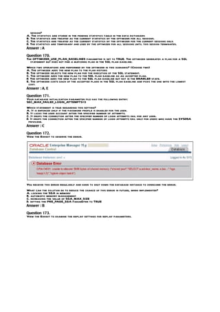 session?
A. The statistics are stored in the pending statistics table in the data dictionary.
B. The statistics are treated as the current statistics by the optimizer for all sessions.
C. The statistics are treated as the current statistics by the optimizer for the current sessions only.
D. The statistics are temporary and used by the optimizer for all sessions until this session terminates.
Answer : A

Question 170.
The OPTIMIZER_USE_PLAN_BASELINES parameter is set to TRUE. The optimizer generates a plan for a SQL
  statement but does not find a matching plan in the SQL plan baseline.
Which two operations are performed by the optimizer in this scenario? (Choose two)
A. The optimizer adds the new plan to the plan history.
B. The optimizer selects the new plan for the execution of the SQL statement.
C. The optimizer adds the new plan to the SQL plan baseline as an accepted plan.
D. The optimizer adds the new plan to the SQL plan baseline but not in the ENABLED state.
E. The optimizer costs each of the accepted plans in the SQL plan baseline and picks the one with the lowest
 cost.
Answer : A, E

Question 171.
Your database initialization parameter file has the following entry:
SEC_MAX_FAILED_LOGIN_ATTEMPTS=3
Which statement is true regarding this setting?
A. It is enforced only if the password profile is enabled for the user.
B. It locks the user account after the specified number of attempts.
C. It drops the connection after the specified number of login attempts fail for any user.
D. It drops the connection after the specified number of login attempts fail only for users who have the SYSDBA
 privilege.
Answer : C

Question 172.
View the Exhibit to observe the error.




You receive this error regularly and have to shut down the database instance to overcome the error.
What can the solution be to reduce the chance of this error in future, when implemented?
A. locking the SGA in memory
B. automatic memory management
C. increasing the value of SGA_MAX_SIZE
D. setting the PRE_PAGE_SGA parameter to TRUE
Answer : B

Question 173.
View the Exhibit to examine the replay settings for replay parameters.
 