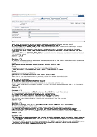 What is the implication for setting the values for replay parameter? (Choose all that apply)
A. The COMMIT order in the captured workload is preserved during replay.
B. The value 100 in the THINK_TIME_SCALE parameter attempts to make the replay client shorten the think
 time between calls.
C. The value 100 in the CONNECT_TIME_SCALE parameter attempts to connect all sessions as captured.
D. The value 100 in the THINK_TIME_SCALE parameter attempts to match the captured user think time while
 replaying.
E. The value 100 in the CONNECT_TIME_SCALE parameter attempts to connect all session immediately as soon
 as the replay begins.
Answer : A, C, D

Question 174.
To generate recommendations to improve the performance of a set of SQL queries in an application, you execute
  the following blocks of code:
BEGIN
dbms_advisor.create_task(dbms_advisor.sqlaccess_advisor, ‘TASK1’); END;
/
BEGIN
dbms_advisor.set_task_parameter(‘TASK1’,’ANALYSIS_SCOPE’,’ALL’);
  dbms_advisor.set_task_parameter(‘TASK1’,’MODE’,’COMPREHENSIVE’); END;
/
BEGIN
dbms_advisor.execute_task(‘TASK1’);
dems_output.put_line(dbms_advisor.get_task_script(‘TASK1’)); END;
/
The blocks of code execute successfully; however, you do not get the required outcome.
What could be the reason?
A. A template needs to be associated with the task.
B. A workload needs to be associated with the task.
C. The partial or complete workload scope needs to be associated with the task.
D. The type of structures (indexes, materialized views, or partitions) to be recommended need to be specified for
 the task.
Answer : B

Question 175.
Which two statements about the SQL Management Base (SMB) are true? (Choose two)
A. It contains only SQL profiles generated by SQL Tuning Advisor.
B. It stores plans generated by the optimizer using a stored outline.
C. It is part of the data dictionary and stored in the SYSAUX tablespace.
D. It is part of the data dictionary and stored in the SYSTEM tablespace.
E. It contains the statement log, the plan history, plan baselines, and SQL profiles.
Answer : C, E

Question 176.
Which two statements about Oracle Direct Network File System (NFS) are true? (Choose two)
A. It bypasses the OS file system cache.
B. A separate NFS interface is required for use across Linux, UNIX, and Windows platforms.
C. It uses the operating system kernel NFS layer for user tasks and network communication modules.
D. File systems need not be mounted by the kernel NFS system when being served through Direct NFS.
E. Oracle Disk Manager can manage NFS on its own, without using the operating system kernel NFS driver.
Answer : A, E

Question 177.
You are working on a CATDB database that contains an Oracle Database version 11.1 catalog schema owned by
  the user RCO11. The INST1 database contains an Oracle Database version 10.1 catalog schema owned by the
  user RCAT10.
You want the RMAN to import metadata for database IDs 1423241 and 1423242, registered in RCAT10, into the
  recovery catalog owned by RCO11. You also want to deregister them from the catalog after import.
You executed the following commands to achieve this:
 