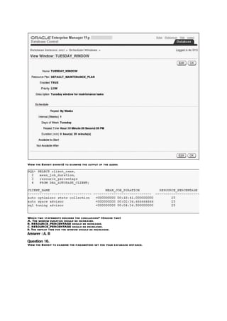 View the Exhibit exhibit2 to examine the output of the query.




Which two statements describe the conclusions? (Choose two)
A. The window duration should be increased.
B. RESOURCE_PERCENTAGE should be increased.
C. RESOURCE_PERCENTAGE should be decreased.
D. The repeat time for the window should be decreased.
Answer : A, B

Question 10.
View the Exhibit to examine the parameters set for your database instance.
 