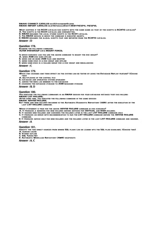 RMAN> CONNECT CATALOG rco11/password@catdb
RMAN> IMPORT CATALOG rcat10/oracle@inst1 DBID=1423241, 1423242;
What happens if the RCO11 catalog has scripts with the same name as that of the scripts in RCAT10 catalog?
A. The scripts in the RCO11 catalog are overwritten.
B. RMAN renames the local stored scripts in the RCO11 catalog.
C. The RMAN session in which the command is executed aborts.
D. RMAN renames the global scripts that are imported from the RCAT10 catalog.
Answer : D

Question 178.
Examine the following command:
ALTER DISKGROUP data MOUNT FORCE;
In which scenario can you use the above command to mount the disk group?
A. when ASM disk goes offline
B. when one or more ASM files are dropped
C. when some disks in a disk group are offline
D. when some disks in a failure group for a disk group are rebalancing
Answer : C

Question 179.
Which two changes and their effect on the system can be tested by using the Database Replay feature? (Choose
   two)
A. multiplexing of the control file
B. database and operating system upgrades
C. adding the redo log member to the database
D. changing the database storage to ASM-managed storage
Answer : B, D

Question 180.
You executed the following commands in an RMAN session for your database instance that has failure:
RMAN> LIST FAILURE;
After some time, you executed the following command in the same session:
RMAN> ADVISE FAILURE;
But there are new failures recorded in the Automatic Diagnostic Repository (ADR) after the execution of the
  last LIST FAILURE command.
Which statement is true for the above ADVISE FAILURE command in this scenario?
A. It produces a warning for new failures before advising for CRITICAL and HIGH failures.
B. It ignores new failures and considers the failures listed in the last LIST FAILURE command only.
C. It produces an error with recommendation to run the LIST FAILURE command before the ADVISE FAILURE
   command.
D. It produces advice only for new failures and the failures listed in the last LIST FAILURE command are ignored.
Answer : A

Question 181.
Identify the two direct sources from where SQL plans can be loaded into the SQL plan baselines. (Choose two)
A. Cursor cache
B. Stored outline
C. SQL Tuning Set
D. Automatic Workload Repository (AWR) snapshots
Answer : A, C
 