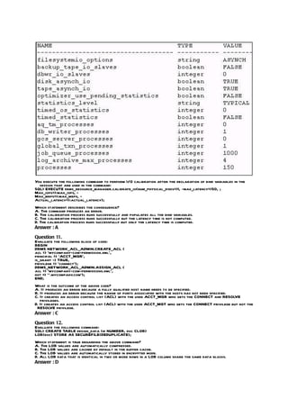 You execute the following command to perform I/O calibration after the declaration of bind variables in the
  session that are used in the command:
SQL> EXECUTE dbms_resource_manager.calibrate_io(num_physical_disks=>1, -max_latency=>50, ;
Max_iops=>:max_iops, -
Max_mbps=>:max_mbps, -
Actual_latency=>:actual_latency);
Which statement describes the consequence?
A. The command produces an error.
B. The calibration process runs successfully and populates all the bind variables.
C. The calibration process runs successfully but the latency time is not computed.
D. The calibration process runs successfully but only the latency time is computed.
Answer : A

Question 11.
Evaluate the following block of code:
BEGIN
DBMS NETWORK_ACL_ADMIN.CREATE_ACL (
acl => ‘mycompany-com-permission.xml’,
principal => ‘ACCT_MGR’,
is_grant -> TRUE,
privilege => ‘connect’);
DBMS_NETWORK_ACL_ADMIN.ASSIGN_ACL (
acl => ‘mycompany-com-permissions.xml’,
hot => ‘*.mycompany.com’);
END;
What is the outcome of the above code?
A. It produces an error because a fully qualified host name needs to be specified.
B. It produces an error because the range of ports associated with the hosts has not been specified.
C. It creates an access control list (ACL) with the user ACCT_MGR who gets the CONNECT and RESOLVE
   privileges.
D. It creates an access control list (ACL) with the user ACCT_MGT who gets the CONNECT privilege but not the
 RESOLVE privilege.
Answer : C

Question 12.
Evaluate the following command:
SQL> CREATE TABLE design_data (id NUMBER, doc CLOB)
LOB(doc) STORE AS SECUREFILE(DEDUPLICATE);
Which statement is true regarding the above command?
A. The LOB values are automatically compressed.
B. The LOB values are cached by default in the buffer cache.
C. The LOB values are automatically stored in encrypted mode.
D. All LOB data that is identical in two or more rows in a LOB column share the same data blocks.
Answer : D
 
