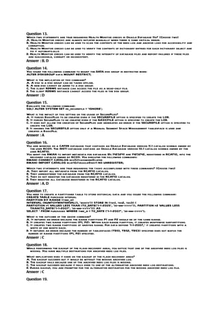 Question 13.
Which two statements are true regarding Health Monitor checks in Oracle Database 11g? (Choose two)
A. Health Monitor checks are always initiated manually when there is some critical error.
B. Health Monitor checks can be used to scan the contents of the redo log and archive logs for accessibility and
 corruption.
C. Health Monitor checks can be used to verify the contents of dictionary entries for each dictionary object and
   fix it automatically.
D. Health Monitor checks can be used to verify the integrity of database files and report failures if these files
 are inaccessible, corrupt or inconsistent.
Answer : B, D

Question 14.
You issued the following command to mount the DATA disk group in restricted mode:
ALTER DISKGROUP data MOUNT RESTRICT;
What is the implication of this command?
A. A disk in a disk group can be taken offline.
B. A new disk cannot be added to a disk group.
C. The client RDBMS instance can access the file as a read-only file.
D. The client RDBMS instance cannot access the files in the disk group.
Answer : D

Question 15.
Evaluate the following command:
SQL> ALTER SYSTEM SET db_securefile = ‘IGNORE’;
What is the impact of this setting on the usage of SecureFiles?
A. It forces BasicFiles to be created even if the SECUREFILE option is specified to create the LOB.
B. It forces SecureFiles to be created even if the BASICFILE option is specified to create the LOB.
C. It does not allow the creation of SecureFiles and generates an error if the SECUREFILE option is specified to
   create the LOB.
D. It ignores the SECUREFILE option only if a Manual Segment Space Management tablespace is used and
 creates a BasicFile.
Answer : A

Question 16.
You are working on a CATDB database that contains an Oracle Database version 11.1 catalog schema owned by
  the user RCO11. The INST1 database contains an Oracle Database version 10.1 catalog schema owned by the
  user RCAT10.
You want the RMAN to import metadata for database IDs 1423241 and 1423242, registered in RCAT10, into the
  recovery catalog owned by RCO11. You executed the following commands:
RMAN> CONNECT CATALOG rco11/password@catdb
RMAN> IMPORT CATALOG rcat10/oracle@inst1 NO UNREGISTER;
Which two statements are true regarding the tasks accomplished with these commands? (Choose two)
A. They import all metadata from the RCAT10 catalog.
B. They unregistered the database from the RCAT10 catalog.
C. They do not register the database registered in the RCAT10 catalog.
D. They register all database registered in the RCAT10 catalog.
Answer : A, D

Question 17.
You need to create a partitioned table to store historical data and you issued the following command:
CREATE TABLE purchase interval
PARTITION BY RANGE (time_id)
INTERVAL (NUMTOYMINTERVAL(1, ‘month’)) STORE IN (tbs1, tbs2, tbs3) (
PARTIOTION p1 VALUES LESS THAN (TO_DATE(‘1-1-2005’, ‘dd-mm-yyyy’)), PARTITION p2 VALUES LESS
  THAN(TO_DATE(‘1-1-2007’, ‘dd-mm-yyyy’))) AS
SELECT * FROM purchases WHERE time_id < TO_DATE (‘1-1-2007’, ‘dd-mm-yyyy’);
What is the outcome of the above command?
A. It returns an error because the range partitions P1 and P2 should be of the same range.
B. It creates two range partitions (P1, P2). Within each range partition, it creates monthwise subpartitions.
C. It creates two range partitions of varying range. For data beyond ‘1-1-2007,’ it creates partitions with a
   width of one month each.
D. It returns an error because the number of tablespaces (TBS1, TBS2, TBS3) specified does not match the
 number of range partitions (P1, P2) specified.
Answer : C

Question 18.
While performing the backup of the flash recovery area, you notice that one of the archived redo log files is
 missing. You have multiple destinations for archived redo log files.
What implications does it have on the backup of the flash recovery area?
A. The backup succeeds but it would be without the missing archived log.
B. The backup fails because one of the archived redo log files is missing.
C. The backup succeeds because it fails over to one of the alternative archived redo log destinations.
D. During backup, you are prompted for the alternative destination for the missing archived redo log file.
Answer : C

Question 19.
 