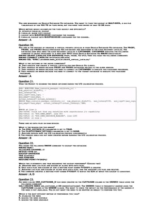 You are managing an Oracle Database 11g database. You want to take the backup of MULT-DATA, a big file
  tablespace of size 100 TB on tape drive, but you have tape drives of only 10 GB each.
Which method would accomplish the task quickly and efficiently?
A. intrafile parallel backup
B. parallel image copy backup
C. backup with MAXPIECESIZE configured the channel
D. parallel backup with MAXPIECESIZE configured for the channel.
Answer : A

Question 20.
You are in the process of creating a virtual private catalog in your Oracle Database 11g database. The PROD1,
  PROD2, and PROD3 Oracle Database 10g databases are registered in the base recovery catalog. The
  database user who owns the base recovery catalog is CATOWNER. CATOWNER executes the following
  command to grant privileges to a new user VPC1 using Oracle Database 11g RMAN executables:
RMAN> GRANT CATALOG FOR DATABASE prod1, prod2, TO vpc1; Then you issue the following commands:
RMAN> CONNECT CATALOG vpc1/oracle@catdb;
RMAN> SQL “EXEC catowner.dbms_rcvcat.create_virtual_catalog;”
What is the outcome of the above commands?
A. They execute and create a virtual catalog for pre-Oracle 11g clients.
B. They produce an error because PROD1 and PROD2 databases belong to the older version.
C. They produce an error because you need to connect as CATOWNER to execute this packaged procedure.
D. They produce an error because you need to connect to the target database to execute this packaged
 procedure.
Answer : A

Question 21.
View the Exhibit to examine the error obtained during the I/O calibration process.




There are no data files on raw devices.
What is the reason for this error?
A. The DISK_ASYNCH_IO parameter is set to TRUE.
B. The FILESYSTEMIO_OPTIONS parameter is set to NONE.
C. Another session runs the I/O calibration process concurrently.
D. The pending area has not been created before running the I/O calibration process.
Answer : B

Question 22.
You issued the following RMAN command to backup the database:
RMAN> RUN {
ALLOCATE CHANNEL c1
DEVICE TYPE sbt
BACKUP DATABASE
TAG quarterly
KEE FOREVER
RESTORE POINT FY06Q4;}
Which two statements are true regarding the backup performed? (Choose two)
A. Archived redo log files are backed up along with data files.
B. Only data files are backed up and a restore point named FY06Q4 is created.
C. Archived log files are backed up along with data files, and the archived log files are deleted.
D. The command creates a restore point named FY06Q4 to match the SCN at which this backup is consistent.
Answer : A, D

Question 23.
An index called ORD_CUSTNAME_IX has been created on the CUSTNAME column in the ORDERS table using the
  following command:
SQL> CREATE INDEX ord_custname_ix ON orders(custname). The ORDERS table is frequently queried using the
  CUSTNAME column in the WHERE clause. You want to check the impact on the performance of the queries if
  the index is not available. You do not want the index to be dropped or rebuilt to perform this test.
Which is the most efficient method of performing this task?
A. disabling the index
B. making the index invisible
C. making the index unusable
 