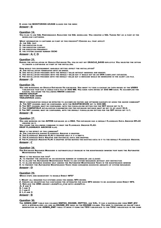 D. using the MONITORING USAGE clause for the index
Answer : B

Question 24.
You plan to use SQL Performance Analyzer the SQL workload. You created a SQL Tuning Set as a part of the
  workload capturing.
What information is captured as part of this process? (Choose all that apply)
A. the SQL text
B. the execution plan
C. the execution context
D. the execution frequency
E. the system change number (SCN)
Answer : A, C, D

Question 25.
During the installation of Oracle Database 11g, you do not set ORACLE_BASE explicitly. You selected the option
  to create a database as part of the installing.
How would this environment variable setting affect the installation?
A. The installation terminates with an error.
B. The installation proceeds with the default value without warning and errors.
C. The installation proceeds with the default value but it would not be an OFA-compliant database.
D. The installation proceeds with the default value but a message would be generated in the alert log file.
Answer : D

Question 26.
You are managing an Oracle Database 11g database. You want to take a backup on tape drives of the USERS
  tablespace that has a single data file of 900 MB. You have tape drives of 300 MB each. To accomplish the
  backup, you issued the following RMAN command:
RMAN> BACKUP
SECTION SIZE 300M
TABLESPACE users;
What configuration should be effected to accomplish faster and optimized backups by using the above command?
A. The SBT channel must be configured, with the MAXPIECESIZE set to 300 MB.
B. The SBT channel must be configured, with the parallelism setting for the SBT device set to 3.
C. The COMPATIBLE initialization parameter for the database instance must be set to at least 10.0.
D. The SBT channel must be configured, with the default parallelism setting for the SBT device set to 1.
Answer : B

Question 27.
You are working on the APPDB database as a DBA. The database has a default Flashback Data Archive DFLA1
  created on it.
You issued the following command to drop the Flashback Archive FLA1:
DROP FLASHBACK ARCHIVE fla1;
What is the effect of this command?
A. The tablespace having Flashback Archive is dropped.
B. The Flashback Archive FLA1 is dropped only if it is empty.
C. The Flashback Data Archive and historical data are dropped.
D. The Flashback Archive FLA1 is dropped after moving the existing data in it to the default Flashback Archive.
Answer : C

Question 28.
The Database Resource Manager is automatically enabled in the maintenance window that runs the Automated
  Maintenance Task.
What is the reason for this?
A. to prevent the creation of an excessive number of scheduler job classes
B. to allow the Automated Maintenance Tasks to use system resources without any restriction
C. to allow resource sharing only among the Automated Maintenance Tasks in the maintenance window
D. to prevent the Automated Maintenance Tasks from consuming excessive amounts of system resources
Answer : D

Question 29.
Which steps are mandatory to enable Direct NFS?
1. Mount all required file systems using the kernel NFS driver.
2. Create an oranfstab file containing the attributes for each NFS server to be accessed using Direct NFS.
3. Replace the ODM library libodm11.so_stub with libodm11.so.
A. 2 and 3
B. 1 and 3
C. 1 and 2
D. 1, 2 and 3
Answer : B

Question 30.
The ADMIN_EMP table has columns EMPNO, ENAME, DEPTNO, and SAL. It has a materialized view EMP_MV
  with a materialized log and an ENAME_IDX index on the ENAME column. You need to perform an online table
  redefinition on the ADMIN_EMP table to move it form the TBS1 tablespace to the TBS2 tablespace in the same
 