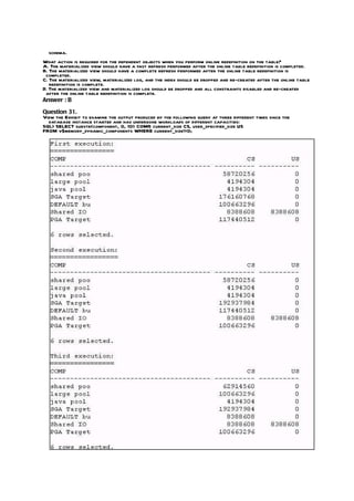 schema.
What action is required for the dependent objects when you perform online redefinition on the table?
A. The materialized view should have a fast refresh performed after the online table redefinition is completed.
B. The materialized view should have a complete refresh performed after the online table redefinition is
 completed.
C. The materialized view, materialized log, and the index should be dropped and re-created after the online table
   redefinition is complete.
D. The materialized view and materialized log should be dropped and all constraints disabled and re-created
 after the online table redefinition is complete.
Answer : B

Question 31.
View the Exhibit to examine the output produced by the following query at three different times since the
  database instance started and has undergone workloads of different capacities:
SQL> SELECT substr(component, 0, 10) COMP current_size CS, user_specified_size US
                                             ,
FROM v$memory_dynamic_components WHERE current_size!=0;
 
