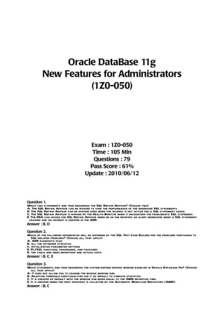Oracle DataBase 11g
          New Features for Administrators
                    (1Z0-050)




                                        Exam : 1Z0-050
                                        Time : 105 Min
                                         Questions : 79
                                       Pass Score : 61%
                                      Update : 2010/06/12



Question 1.
Which two statements are true regarding the SQL Repair Advisor? (Choose two)
A. The SQL Repair Advisor can be invoked to tune the performance of the regressed SQL statements.
B. The SQL Repair Advisor can be invoked even when the incident is not active for a SQL statement crash.
C. The SQL Repair Advisor is invoked by the Health Monitor when it encounters the problematic SQL statement.
D. The DBA can invoke the SQL Repair Advisor when he or she receives an alert generated when a SQL statement
 crashes and an incident is created in the ADR.
Answer : B, D

Question 2.
Which of the following information will be gathered by the SQL Test Case Builder for the problems pertaining to
   SQL-related problems? (Choose all that apply)
A. ADR diagnostic files
B. all the optimizer statistics
C. initialization parameter settings
D. PL/SQL functions, procedures, and packages
E. the table and index definitions and actual data
Answer : B, C, E

Question 3.
Which statements are true regarding the system-defined moving window baseline in Oracle Database 11g? (Choose
   all that apply)
A. It does not allow you to change the moving window size.
B. Adaptive threshold functionalities use it by default to compute statistics.
C. It is created by default with the window size being equal to the AWR retention time.
D. It is created when the first snapshot is collected by the Automatic Workload Repository (AWR).
Answer : B, C
 