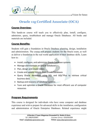 Vision for future


        Oracle 11g Certified Associate (OCA)
Course Overview:

This hands-on course will teach you to effectively plan, install, configure,
administer, query, troubleshoot and manage Oracle Databases. All books and
materials are included.

Course Benefits:

Students will gain a foundation in Oracle Database planning, design, installation
and administration. The course will prepare students for the Oracle exam, as well
as deliver a foundation in the real world application of their database skills. Learn
how to:

    Install, configure, and administer Oracle Database systems
    Manage and maintain an Oracle Database
    Plan, design and create tables
    Create and update reports from Oracle Databases
    Query Oracle databases using SQL and iSQL*Plus to retrieve critical
     business data
    Backup and recovery of database systems
    Tune and optimize a Oracle Database for most efficient use of computer
     resources



Program Requirements

This course is designed for individuals who have some computer and database
experience and wish to prepare for advanced skills in the installation, configuration
and administration of Oracle Enterprise Databases. Related experience might


                     Al Baraka-2 Tower Mogamaa Elmawakef St, Shebin El-Kom.
                Tel : 048/9102897                 Customer Service : 0102502304
         Email : info@ideal-generation.com        Website: www.ideal-generation.com
 
