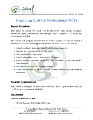 Vision for future


       Oracle 11g Certified Professional (OCP)
Course Overview:

This hands-on course will teach you to effectively plan, install, configure,
administer, query, troubleshoot and manage Oracle Databases. All books and
materials are included.

The course will prepare students for the Oracle exams, as well as deliver a
foundation in the real world application of their database skills. Learn how to:

    Install, configure, and administer Oracle Database systems
    Manage and maintain an Oracle Database
    Plan, design and create tables
    Create and update reports from Oracle Databases
    Query Oracle databases using SQL and iSQL*Plus to retrieve critical
     business data
    Backup and recovery of database systems
    Tune and optimize a Oracle Database for most efficient use of computer
     resources



Program Requirements

This course is designed for individuals with the Oracle 11g Certified Associate
certification or equivalent knowledge.

Curriculum
Database Architecture and ASM


    Oracle Database Architecture Overview

                     Al Baraka-2 Tower Mogamaa Elmawakef St, Shebin El-Kom.
                Tel : 048/9102897                 Customer Service : 0102502304
         Email : info@ideal-generation.com        Website: www.ideal-generation.com
 