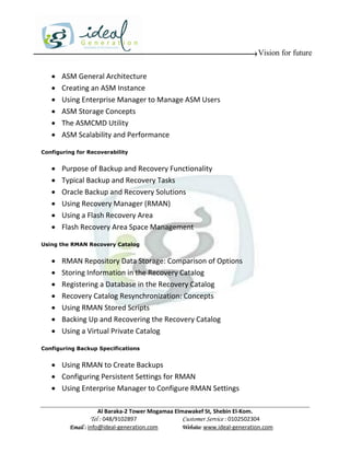 Vision for future

      ASM General Architecture
      Creating an ASM Instance
      Using Enterprise Manager to Manage ASM Users
      ASM Storage Concepts
      The ASMCMD Utility
      ASM Scalability and Performance

Configuring for Recoverability


      Purpose of Backup and Recovery Functionality
      Typical Backup and Recovery Tasks
      Oracle Backup and Recovery Solutions
      Using Recovery Manager (RMAN)
      Using a Flash Recovery Area
      Flash Recovery Area Space Management

Using the RMAN Recovery Catalog


      RMAN Repository Data Storage: Comparison of Options
      Storing Information in the Recovery Catalog
      Registering a Database in the Recovery Catalog
      Recovery Catalog Resynchronization: Concepts
      Using RMAN Stored Scripts
      Backing Up and Recovering the Recovery Catalog
      Using a Virtual Private Catalog

Configuring Backup Specifications


    Using RMAN to Create Backups
    Configuring Persistent Settings for RMAN
    Using Enterprise Manager to Configure RMAN Settings

                     Al Baraka-2 Tower Mogamaa Elmawakef St, Shebin El-Kom.
                Tel : 048/9102897                 Customer Service : 0102502304
         Email : info@ideal-generation.com        Website: www.ideal-generation.com
 