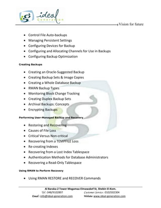 Vision for future

      Control File Auto-backups
      Managing Persistent Settings
      Configuring Devices for Backup
      Configuring and Allocating Channels for Use in Backups
      Configuring Backup Optimization

Creating Backups


      Creating an Oracle-Suggested Backup
      Creating Backup Sets & Image Copies
      Creating a Whole Database Backup
      RMAN Backup Types
      Monitoring Block Change Tracking
      Creating Duplex Backup Sets
      Archival Backups: Concepts
      Encrypting Backups

Performing User-Managed Backup and Recovery


      Restoring and Recovering
      Causes of File Loss
      Critical Versus Non-critical
      Recovering from a TEMPFILE Loss
      Re-creating Indexes
      Recovering from a Lost Index Tablespace
      Authentication Methods for Database Administrators
      Recovering a Read-Only Tablespace

Using RMAN to Perform Recovery


    Using RMAN RESTORE and RECOVER Commands

                     Al Baraka-2 Tower Mogamaa Elmawakef St, Shebin El-Kom.
                Tel : 048/9102897                 Customer Service : 0102502304
         Email : info@ideal-generation.com        Website: www.ideal-generation.com
 