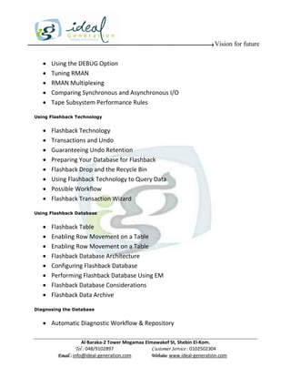 Vision for future

      Using the DEBUG Option
      Tuning RMAN
      RMAN Multiplexing
      Comparing Synchronous and Asynchronous I/O
      Tape Subsystem Performance Rules

Using Flashback Technology


      Flashback Technology
      Transactions and Undo
      Guaranteeing Undo Retention
      Preparing Your Database for Flashback
      Flashback Drop and the Recycle Bin
      Using Flashback Technology to Query Data
      Possible Workflow
      Flashback Transaction Wizard

Using Flashback Database


      Flashback Table
      Enabling Row Movement on a Table
      Enabling Row Movement on a Table
      Flashback Database Architecture
      Configuring Flashback Database
      Performing Flashback Database Using EM
      Flashback Database Considerations
      Flashback Data Archive

Diagnosing the Database


    Automatic Diagnostic Workflow & Repository

                     Al Baraka-2 Tower Mogamaa Elmawakef St, Shebin El-Kom.
                Tel : 048/9102897                 Customer Service : 0102502304
         Email : info@ideal-generation.com        Website: www.ideal-generation.com
 