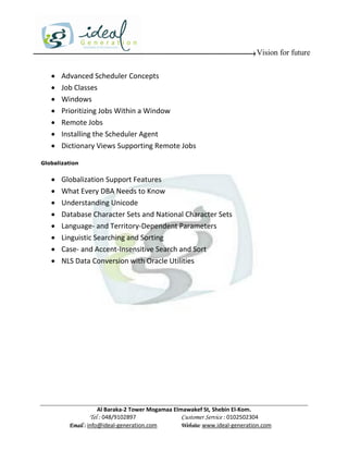 Vision for future

      Advanced Scheduler Concepts
      Job Classes
      Windows
      Prioritizing Jobs Within a Window
      Remote Jobs
      Installing the Scheduler Agent
      Dictionary Views Supporting Remote Jobs

Globalization


      Globalization Support Features
      What Every DBA Needs to Know
      Understanding Unicode
      Database Character Sets and National Character Sets
      Language- and Territory-Dependent Parameters
      Linguistic Searching and Sorting
      Case- and Accent-Insensitive Search and Sort
      NLS Data Conversion with Oracle Utilities




                     Al Baraka-2 Tower Mogamaa Elmawakef St, Shebin El-Kom.
                Tel : 048/9102897                 Customer Service : 0102502304
         Email : info@ideal-generation.com        Website: www.ideal-generation.com
 