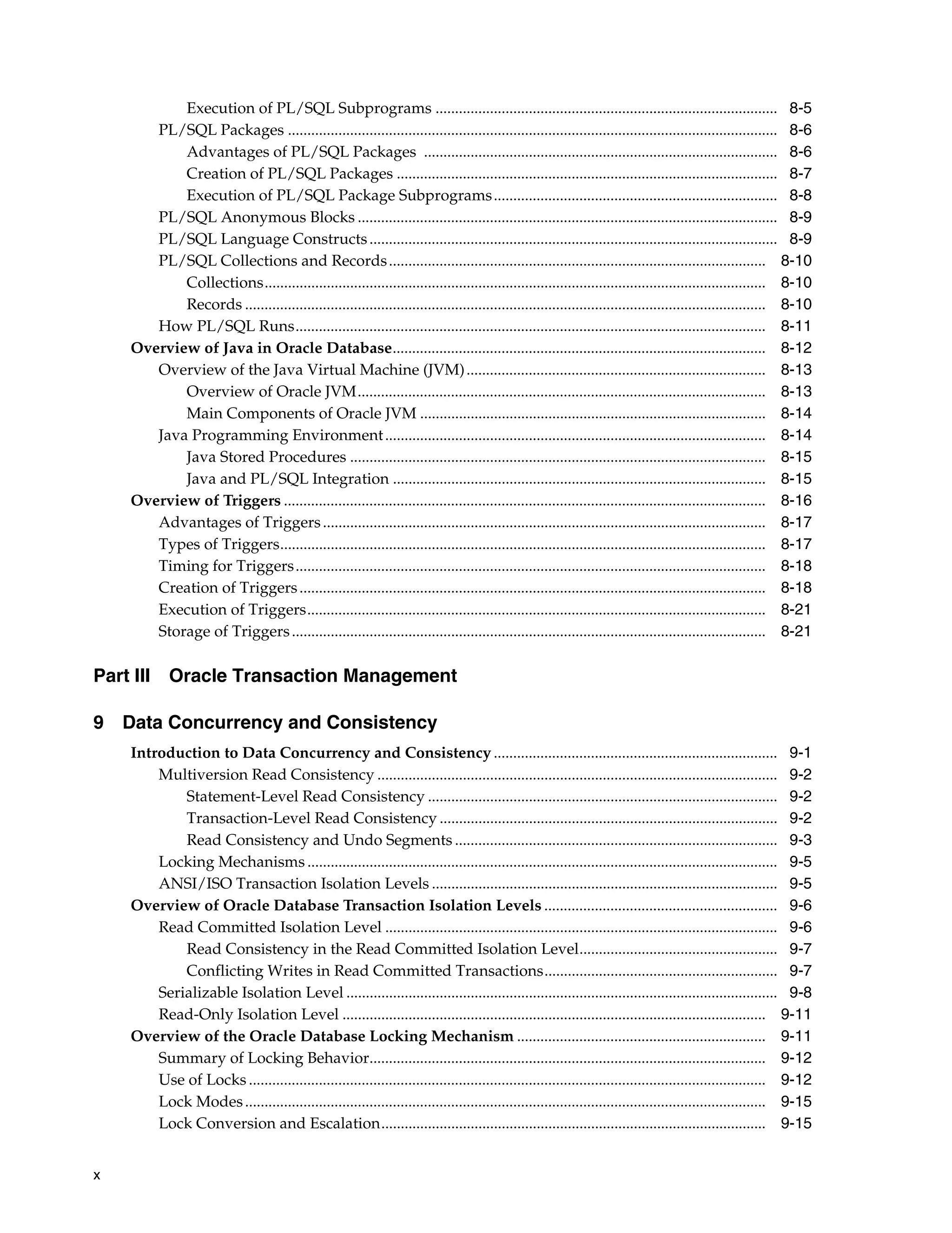 x Execution of PL/SQL Subprograms ........................................................................................ 8-5 PL/SQL Packages .............................................................................................................................. 8-6 Advantages of PL/SQL Packages ........................................................................................... 8-6 Creation of PL/SQL Packages .................................................................................................. 8-7 Execution of PL/SQL Package Subprograms......................................................................... 8-8 PL/SQL Anonymous Blocks ............................................................................................................ 8-9 PL/SQL Language Constructs......................................................................................................... 8-9 PL/SQL Collections and Records................................................................................................. 8-10 Collections................................................................................................................................. 8-10 Records ...................................................................................................................................... 8-10 How PL/SQL Runs......................................................................................................................... 8-11 Overview of Java in Oracle Database................................................................................................ 8-12 Overview of the Java Virtual Machine (JVM)............................................................................. 8-13 Overview of Oracle JVM......................................................................................................... 8-13 Main Components of Oracle JVM ......................................................................................... 8-14 Java Programming Environment.................................................................................................. 8-14 Java Stored Procedures ........................................................................................................... 8-15 Java and PL/SQL Integration ................................................................................................ 8-15 Overview of Triggers ............................................................................................................................ 8-16 Advantages of Triggers.................................................................................................................. 8-17 Types of Triggers............................................................................................................................. 8-17 Timing for Triggers......................................................................................................................... 8-18 Creation of Triggers........................................................................................................................ 8-18 Execution of Triggers...................................................................................................................... 8-21 Storage of Triggers.......................................................................................................................... 8-21 Part III Oracle Transaction Management 9 Data Concurrency and Consistency Introduction to Data Concurrency and Consistency ......................................................................... 9-1 Multiversion Read Consistency ....................................................................................................... 9-2 Statement-Level Read Consistency .......................................................................................... 9-2 Transaction-Level Read Consistency ....................................................................................... 9-2 Read Consistency and Undo Segments ................................................................................... 9-3 Locking Mechanisms ......................................................................................................................... 9-5 ANSI/ISO Transaction Isolation Levels ......................................................................................... 9-5 Overview of Oracle Database Transaction Isolation Levels ............................................................ 9-6 Read Committed Isolation Level ..................................................................................................... 9-6 Read Consistency in the Read Committed Isolation Level................................................... 9-7 Conflicting Writes in Read Committed Transactions............................................................ 9-7 Serializable Isolation Level ............................................................................................................... 9-8 Read-Only Isolation Level ............................................................................................................. 9-11 Overview of the Oracle Database Locking Mechanism ................................................................ 9-11 Summary of Locking Behavior...................................................................................................... 9-12 Use of Locks ..................................................................................................................................... 9-12 Lock Modes...................................................................................................................................... 9-15 Lock Conversion and Escalation................................................................................................... 9-15 