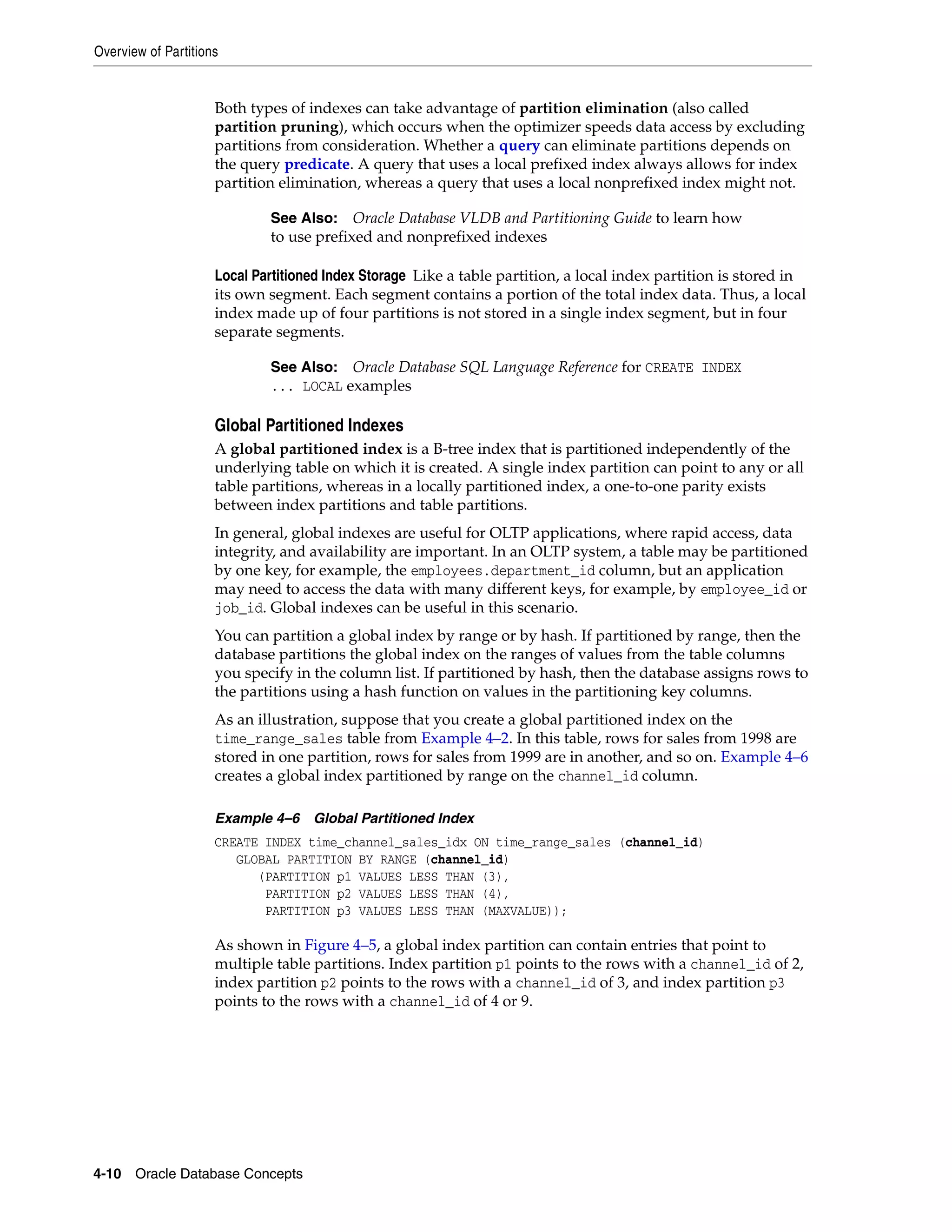 Overview of Partitions 4-10 Oracle Database Concepts Both types of indexes can take advantage of partition elimination (also called partition pruning), which occurs when the optimizer speeds data access by excluding partitions from consideration. Whether a query can eliminate partitions depends on the query predicate. A query that uses a local prefixed index always allows for index partition elimination, whereas a query that uses a local nonprefixed index might not. Local Partitioned Index Storage Like a table partition, a local index partition is stored in its own segment. Each segment contains a portion of the total index data. Thus, a local index made up of four partitions is not stored in a single index segment, but in four separate segments. Global Partitioned Indexes A global partitioned index is a B-tree index that is partitioned independently of the underlying table on which it is created. A single index partition can point to any or all table partitions, whereas in a locally partitioned index, a one-to-one parity exists between index partitions and table partitions. In general, global indexes are useful for OLTP applications, where rapid access, data integrity, and availability are important. In an OLTP system, a table may be partitioned by one key, for example, the employees.department_id column, but an application may need to access the data with many different keys, for example, by employee_id or job_id. Global indexes can be useful in this scenario. You can partition a global index by range or by hash. If partitioned by range, then the database partitions the global index on the ranges of values from the table columns you specify in the column list. If partitioned by hash, then the database assigns rows to the partitions using a hash function on values in the partitioning key columns. As an illustration, suppose that you create a global partitioned index on the time_range_sales table from Example 4–2. In this table, rows for sales from 1998 are stored in one partition, rows for sales from 1999 are in another, and so on. Example 4–6 creates a global index partitioned by range on the channel_id column. Example 4–6 Global Partitioned Index CREATE INDEX time_channel_sales_idx ON time_range_sales (channel_id) GLOBAL PARTITION BY RANGE (channel_id) (PARTITION p1 VALUES LESS THAN (3), PARTITION p2 VALUES LESS THAN (4), PARTITION p3 VALUES LESS THAN (MAXVALUE)); As shown in Figure 4–5, a global index partition can contain entries that point to multiple table partitions. Index partition p1 points to the rows with a channel_id of 2, index partition p2 points to the rows with a channel_id of 3, and index partition p3 points to the rows with a channel_id of 4 or 9. See Also: Oracle Database VLDB and Partitioning Guide to learn how to use prefixed and nonprefixed indexes See Also: Oracle Database SQL Language Reference for CREATE INDEX ... LOCAL examples 