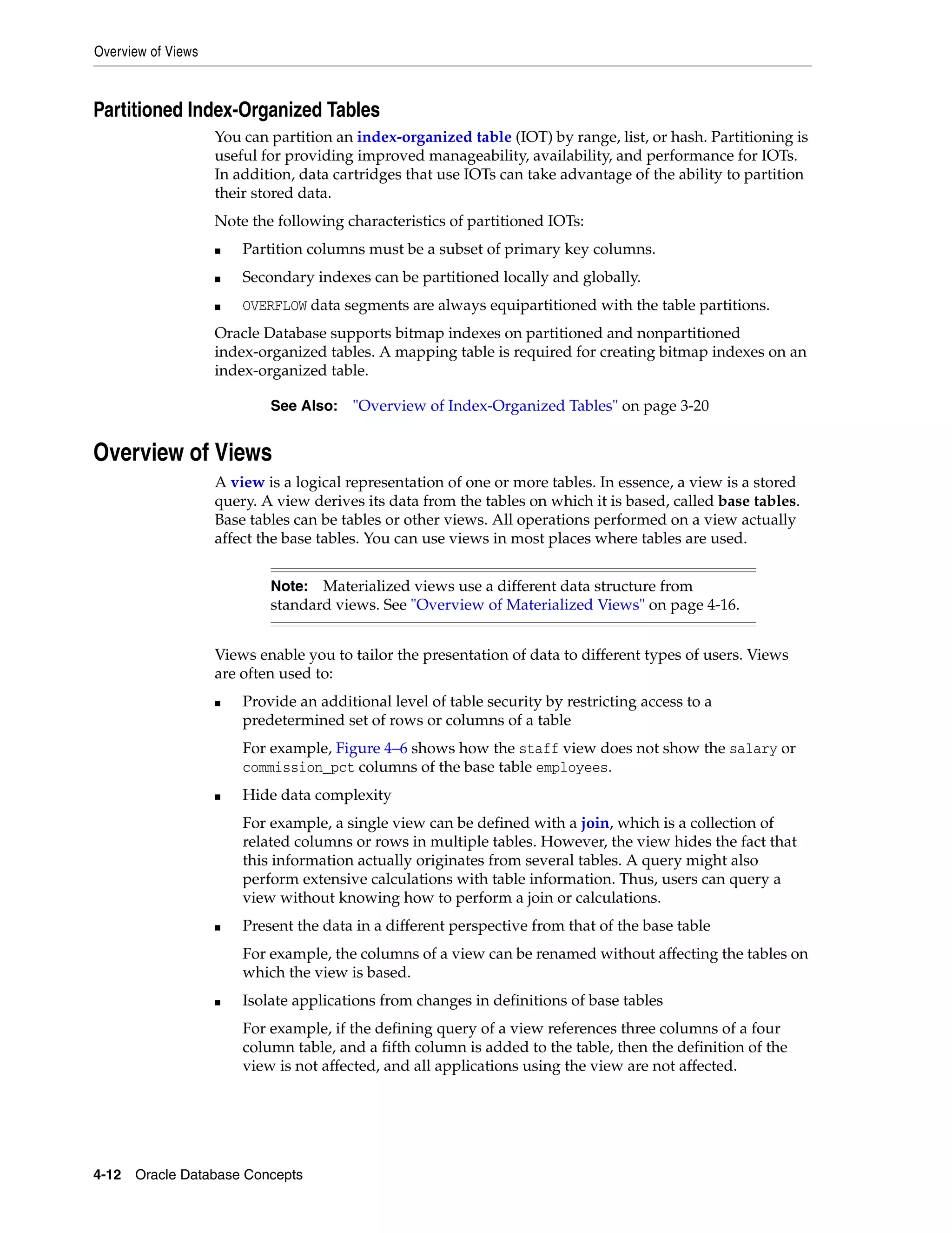 Overview of Views 4-12 Oracle Database Concepts Partitioned Index-Organized Tables You can partition an index-organized table (IOT) by range, list, or hash. Partitioning is useful for providing improved manageability, availability, and performance for IOTs. In addition, data cartridges that use IOTs can take advantage of the ability to partition their stored data. Note the following characteristics of partitioned IOTs: ■ Partition columns must be a subset of primary key columns. ■ Secondary indexes can be partitioned locally and globally. ■ OVERFLOW data segments are always equipartitioned with the table partitions. Oracle Database supports bitmap indexes on partitioned and nonpartitioned index-organized tables. A mapping table is required for creating bitmap indexes on an index-organized table. Overview of Views A view is a logical representation of one or more tables. In essence, a view is a stored query. A view derives its data from the tables on which it is based, called base tables. Base tables can be tables or other views. All operations performed on a view actually affect the base tables. You can use views in most places where tables are used. Views enable you to tailor the presentation of data to different types of users. Views are often used to: ■ Provide an additional level of table security by restricting access to a predetermined set of rows or columns of a table For example, Figure 4–6 shows how the staff view does not show the salary or commission_pct columns of the base table employees. ■ Hide data complexity For example, a single view can be defined with a join, which is a collection of related columns or rows in multiple tables. However, the view hides the fact that this information actually originates from several tables. A query might also perform extensive calculations with table information. Thus, users can query a view without knowing how to perform a join or calculations. ■ Present the data in a different perspective from that of the base table For example, the columns of a view can be renamed without affecting the tables on which the view is based. ■ Isolate applications from changes in definitions of base tables For example, if the defining query of a view references three columns of a four column table, and a fifth column is added to the table, then the definition of the view is not affected, and all applications using the view are not affected. See Also: "Overview of Index-Organized Tables" on page 3-20 Note: Materialized views use a different data structure from standard views. See "Overview of Materialized Views" on page 4-16. 