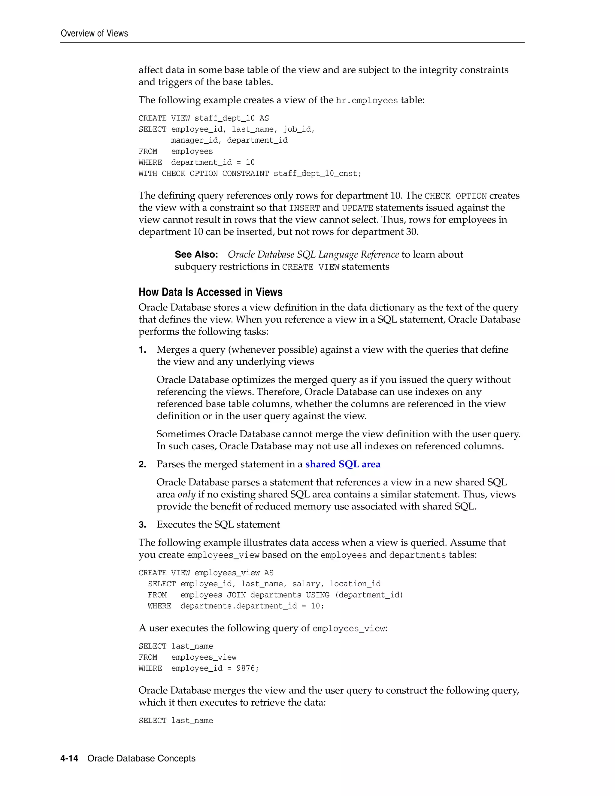 Overview of Views 4-14 Oracle Database Concepts affect data in some base table of the view and are subject to the integrity constraints and triggers of the base tables. The following example creates a view of the hr.employees table: CREATE VIEW staff_dept_10 AS SELECT employee_id, last_name, job_id, manager_id, department_id FROM employees WHERE department_id = 10 WITH CHECK OPTION CONSTRAINT staff_dept_10_cnst; The defining query references only rows for department 10. The CHECK OPTION creates the view with a constraint so that INSERT and UPDATE statements issued against the view cannot result in rows that the view cannot select. Thus, rows for employees in department 10 can be inserted, but not rows for department 30. How Data Is Accessed in Views Oracle Database stores a view definition in the data dictionary as the text of the query that defines the view. When you reference a view in a SQL statement, Oracle Database performs the following tasks: 1. Merges a query (whenever possible) against a view with the queries that define the view and any underlying views Oracle Database optimizes the merged query as if you issued the query without referencing the views. Therefore, Oracle Database can use indexes on any referenced base table columns, whether the columns are referenced in the view definition or in the user query against the view. Sometimes Oracle Database cannot merge the view definition with the user query. In such cases, Oracle Database may not use all indexes on referenced columns. 2. Parses the merged statement in a shared SQL area Oracle Database parses a statement that references a view in a new shared SQL area only if no existing shared SQL area contains a similar statement. Thus, views provide the benefit of reduced memory use associated with shared SQL. 3. Executes the SQL statement The following example illustrates data access when a view is queried. Assume that you create employees_view based on the employees and departments tables: CREATE VIEW employees_view AS SELECT employee_id, last_name, salary, location_id FROM employees JOIN departments USING (department_id) WHERE departments.department_id = 10; A user executes the following query of employees_view: SELECT last_name FROM employees_view WHERE employee_id = 9876; Oracle Database merges the view and the user query to construct the following query, which it then executes to retrieve the data: SELECT last_name See Also: Oracle Database SQL Language Reference to learn about subquery restrictions in CREATE VIEW statements 