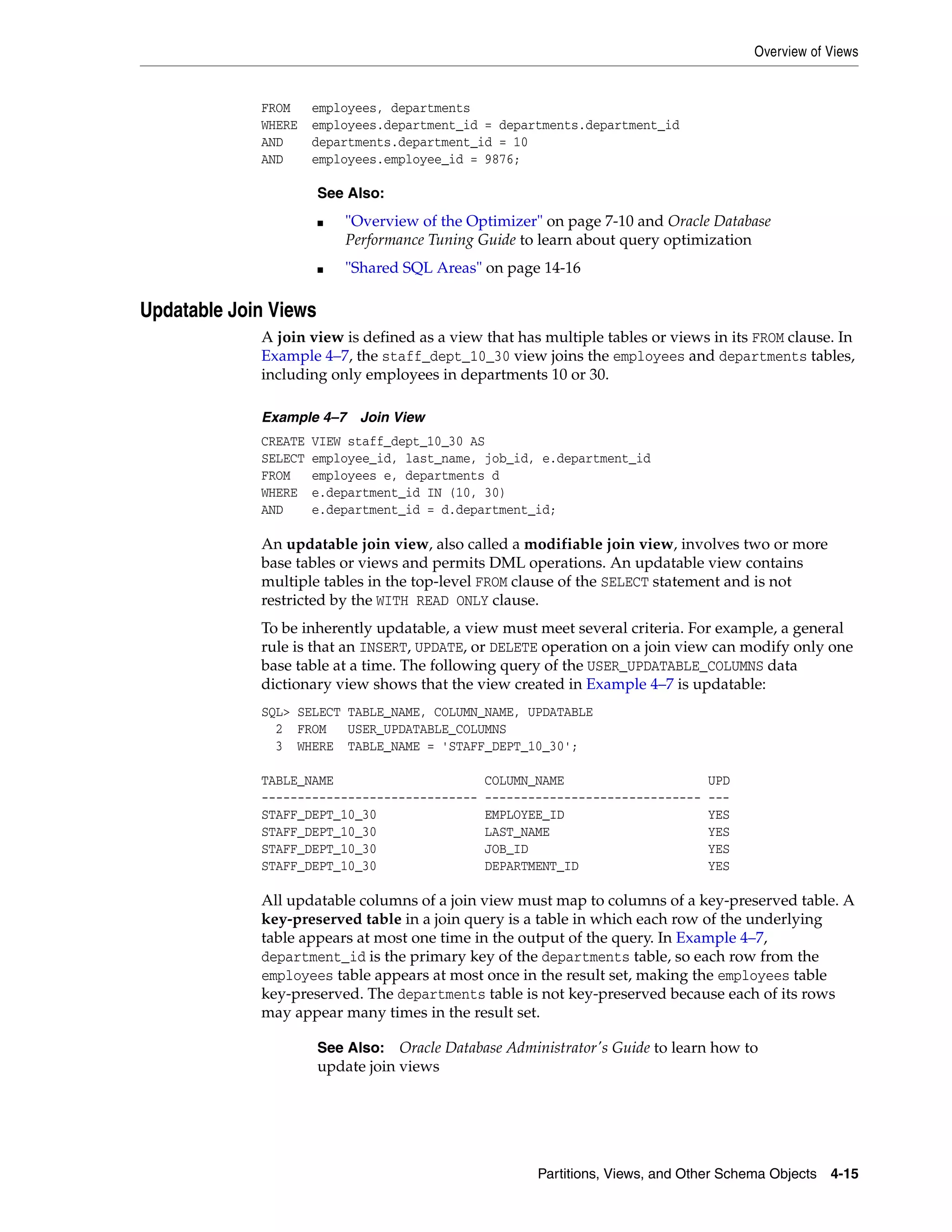 Overview of Views Partitions, Views, and Other Schema Objects 4-15 FROM employees, departments WHERE employees.department_id = departments.department_id AND departments.department_id = 10 AND employees.employee_id = 9876; Updatable Join Views A join view is defined as a view that has multiple tables or views in its FROM clause. In Example 4–7, the staff_dept_10_30 view joins the employees and departments tables, including only employees in departments 10 or 30. Example 4–7 Join View CREATE VIEW staff_dept_10_30 AS SELECT employee_id, last_name, job_id, e.department_id FROM employees e, departments d WHERE e.department_id IN (10, 30) AND e.department_id = d.department_id; An updatable join view, also called a modifiable join view, involves two or more base tables or views and permits DML operations. An updatable view contains multiple tables in the top-level FROM clause of the SELECT statement and is not restricted by the WITH READ ONLY clause. To be inherently updatable, a view must meet several criteria. For example, a general rule is that an INSERT, UPDATE, or DELETE operation on a join view can modify only one base table at a time. The following query of the USER_UPDATABLE_COLUMNS data dictionary view shows that the view created in Example 4–7 is updatable: SQL> SELECT TABLE_NAME, COLUMN_NAME, UPDATABLE 2 FROM USER_UPDATABLE_COLUMNS 3 WHERE TABLE_NAME = 'STAFF_DEPT_10_30'; TABLE_NAME COLUMN_NAME UPD ------------------------------ ------------------------------ --- STAFF_DEPT_10_30 EMPLOYEE_ID YES STAFF_DEPT_10_30 LAST_NAME YES STAFF_DEPT_10_30 JOB_ID YES STAFF_DEPT_10_30 DEPARTMENT_ID YES All updatable columns of a join view must map to columns of a key-preserved table. A key-preserved table in a join query is a table in which each row of the underlying table appears at most one time in the output of the query. In Example 4–7, department_id is the primary key of the departments table, so each row from the employees table appears at most once in the result set, making the employees table key-preserved. The departments table is not key-preserved because each of its rows may appear many times in the result set. See Also: ■ "Overview of the Optimizer" on page 7-10 and Oracle Database Performance Tuning Guide to learn about query optimization ■ "Shared SQL Areas" on page 14-16 See Also: Oracle Database Administrator's Guide to learn how to update join views 