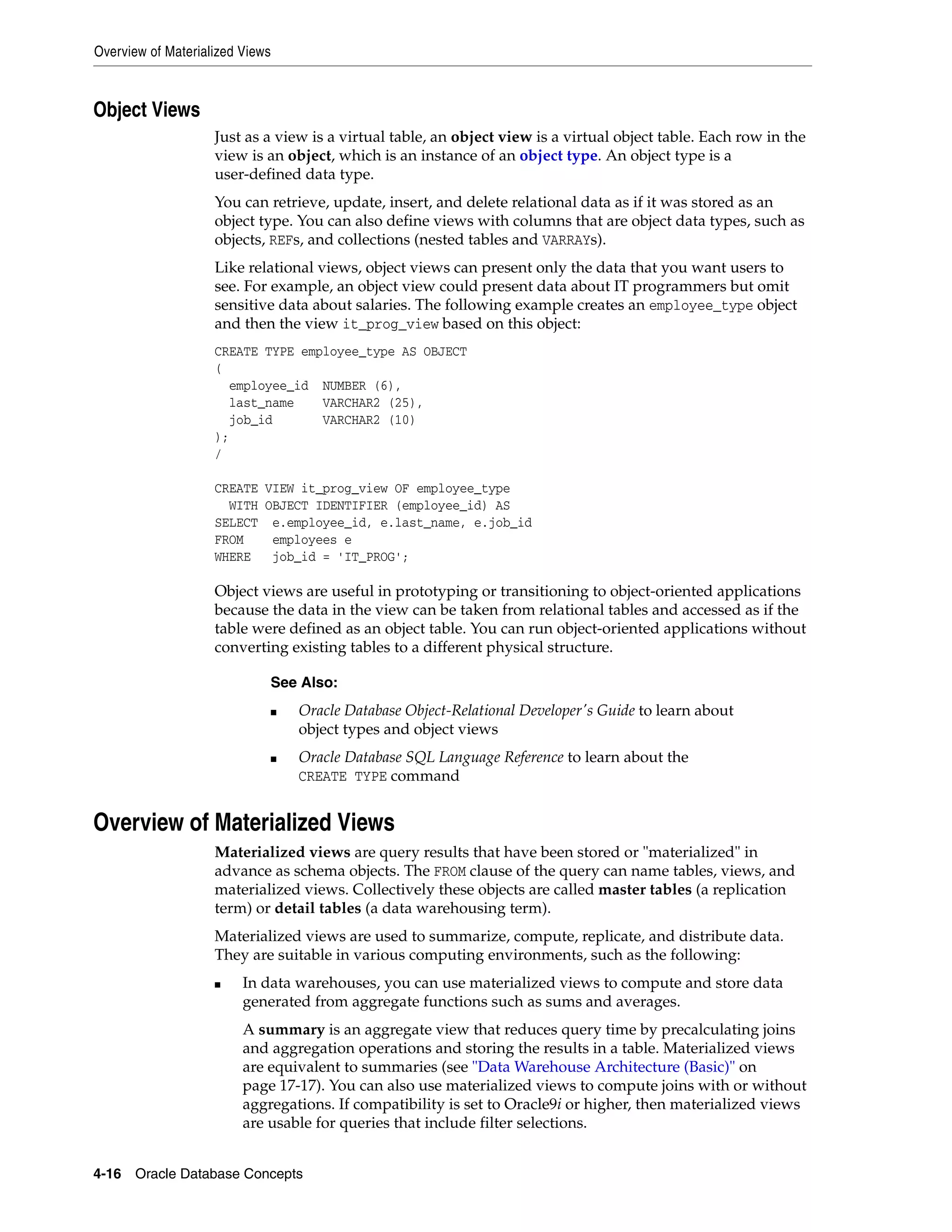 Overview of Materialized Views 4-16 Oracle Database Concepts Object Views Just as a view is a virtual table, an object view is a virtual object table. Each row in the view is an object, which is an instance of an object type. An object type is a user-defined data type. You can retrieve, update, insert, and delete relational data as if it was stored as an object type. You can also define views with columns that are object data types, such as objects, REFs, and collections (nested tables and VARRAYs). Like relational views, object views can present only the data that you want users to see. For example, an object view could present data about IT programmers but omit sensitive data about salaries. The following example creates an employee_type object and then the view it_prog_view based on this object: CREATE TYPE employee_type AS OBJECT ( employee_id NUMBER (6), last_name VARCHAR2 (25), job_id VARCHAR2 (10) ); / CREATE VIEW it_prog_view OF employee_type WITH OBJECT IDENTIFIER (employee_id) AS SELECT e.employee_id, e.last_name, e.job_id FROM employees e WHERE job_id = 'IT_PROG'; Object views are useful in prototyping or transitioning to object-oriented applications because the data in the view can be taken from relational tables and accessed as if the table were defined as an object table. You can run object-oriented applications without converting existing tables to a different physical structure. Overview of Materialized Views Materialized views are query results that have been stored or "materialized" in advance as schema objects. The FROM clause of the query can name tables, views, and materialized views. Collectively these objects are called master tables (a replication term) or detail tables (a data warehousing term). Materialized views are used to summarize, compute, replicate, and distribute data. They are suitable in various computing environments, such as the following: ■ In data warehouses, you can use materialized views to compute and store data generated from aggregate functions such as sums and averages. A summary is an aggregate view that reduces query time by precalculating joins and aggregation operations and storing the results in a table. Materialized views are equivalent to summaries (see "Data Warehouse Architecture (Basic)" on page 17-17). You can also use materialized views to compute joins with or without aggregations. If compatibility is set to Oracle9i or higher, then materialized views are usable for queries that include filter selections. See Also: ■ Oracle Database Object-Relational Developer's Guide to learn about object types and object views ■ Oracle Database SQL Language Reference to learn about the CREATE TYPE command 