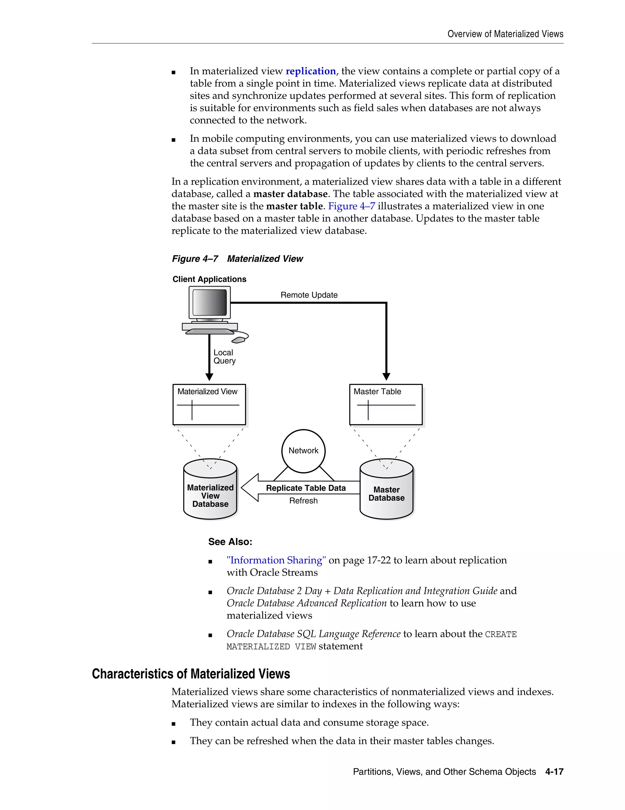 Overview of Materialized Views Partitions, Views, and Other Schema Objects 4-17 ■ In materialized view replication, the view contains a complete or partial copy of a table from a single point in time. Materialized views replicate data at distributed sites and synchronize updates performed at several sites. This form of replication is suitable for environments such as field sales when databases are not always connected to the network. ■ In mobile computing environments, you can use materialized views to download a data subset from central servers to mobile clients, with periodic refreshes from the central servers and propagation of updates by clients to the central servers. In a replication environment, a materialized view shares data with a table in a different database, called a master database. The table associated with the materialized view at the master site is the master table. Figure 4–7 illustrates a materialized view in one database based on a master table in another database. Updates to the master table replicate to the materialized view database. Figure 4–7 Materialized View Characteristics of Materialized Views Materialized views share some characteristics of nonmaterialized views and indexes. Materialized views are similar to indexes in the following ways: ■ They contain actual data and consume storage space. ■ They can be refreshed when the data in their master tables changes. See Also: ■ "Information Sharing" on page 17-22 to learn about replication with Oracle Streams ■ Oracle Database 2 Day + Data Replication and Integration Guide and Oracle Database Advanced Replication to learn how to use materialized views ■ Oracle Database SQL Language Reference to learn about the CREATE MATERIALIZED VIEW statement Replicate Table Data Network Refresh Materialized View Master Database Master Table Client Applications Remote Update Local Query Materialized View Database 